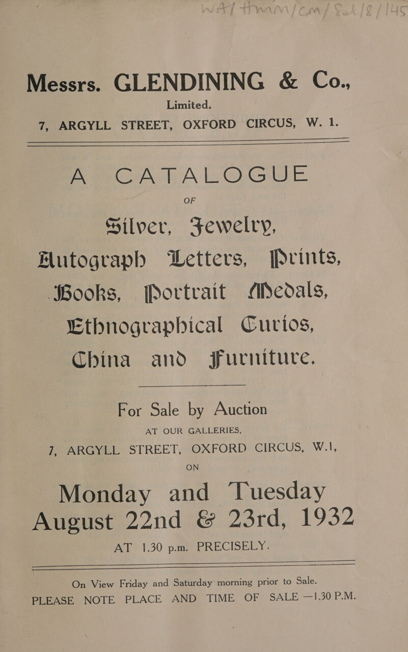 Messrs. GLENDINING &amp; Co. Limited. 7, ARGYLL STREET, OXFORD CIRCUS, W. 1. a Rep eoAt Alz@GuUe OF Silver, Fewelry, Mutograph Letters, Prints, Books, Portrait Medals, Ethnographical Curios, China and Furniture. For Sale by Auction AT OUR GALLERIES, 7, ARGYLL STREET, OXFORD CIRCUS, W.1, ON Monday and ‘Tuesday August 22nd &amp; 23rd, 1932 Pele 1.30 pomp RECISREY:   On View Friday and Saturday morning prior to Sale. PLEASE NOTE PLACE AND TIME OF SALE —1.30 P.M.