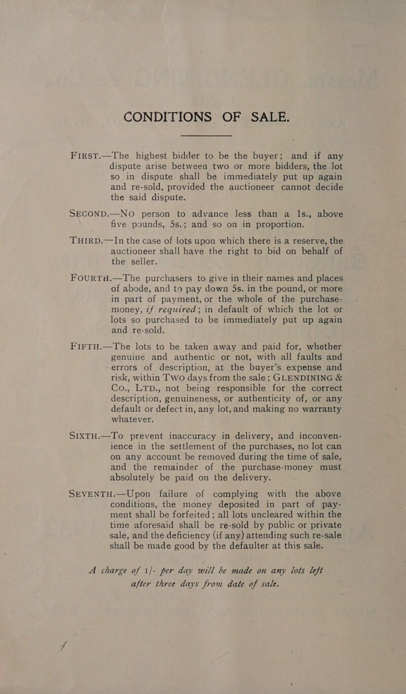 CONDITIONS OF SALE. First.—The highest bidder to be the buyer; and if any dispute arise between two or more bidders, the Jot so in dispute shall be immediately put up again and re-sold, provided the auctioneer cannot decide the said dispute. SECOND.—NO person to advance less than a ls., above five pounds, 5s.; and so on in proportion. THIRD.—In the case of lots upon which there is a reserve, the auctioneer shall have the right to bid on behalf of the seller. FOURTH.—The purchasers to give in their names and places of abode, and to pay down 5s. in the pound, or more in part of payment, or the whole of the purchase- money, 7f required; in default of which the lot or lots so purchased to be immediately put up again and re-sold. FIFTH.—The lots to be taken away and paid for, whether genuine and authentic or not, with all faults and errors of description, at the buyer’s expense and risk, within Two days from the sale; GLENDINING &amp; Co., LTp., not being responsible for the correct description, genuineness, or authenticity of, or any default or defect in, any lot,and making no warranty whatever. SIXTH.—To prevent inaccuracy in delivery, and inconven- ience in the settlement of the purchases, no lot can on any account be removed during the time of sale, and the remainder of the purchase-money must absolutely be paid on the delivery. SEVENTH.—Upon failure of complying with the above conditions, the money deposited in part of pay- ment shall be forfeited ; all lots uncleared within the time aforesaid shall be re-sold by public or private sale, and the deficiency (if any) attending such re-sale shall be made good by the defaulter at this sale. A charge of 1/- per day will be made on any lots left after three days from date of sale.