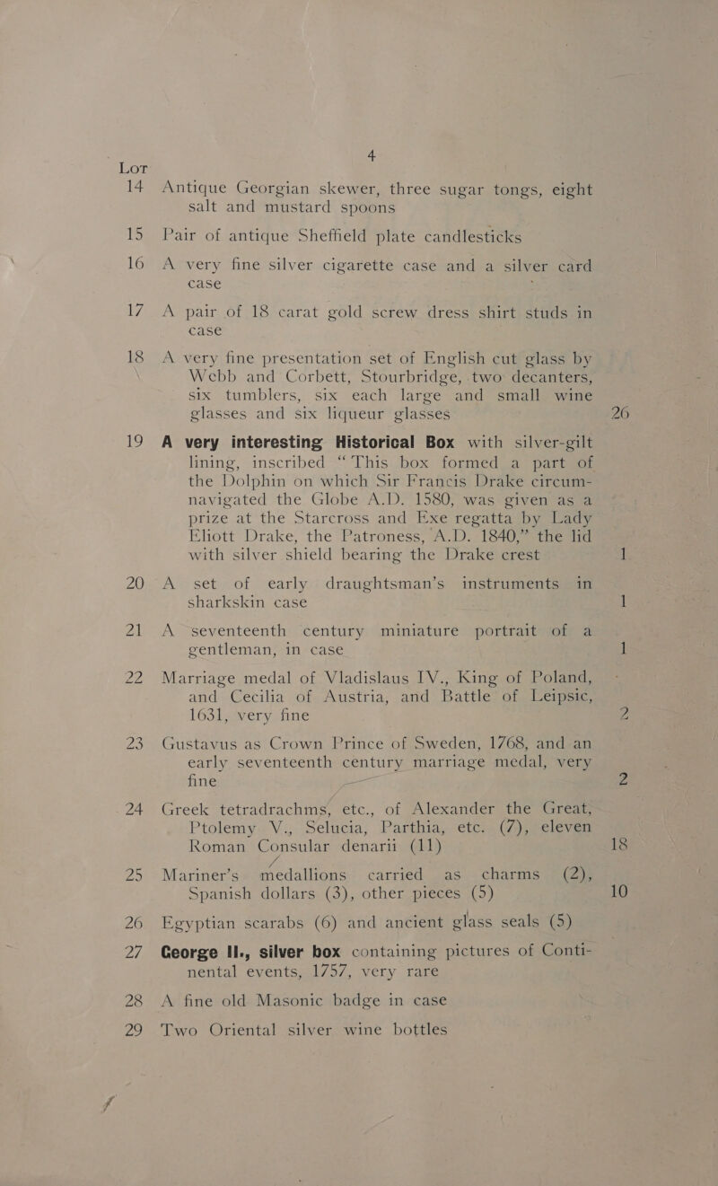 Lor 14 14S 16 17 18 19 20 wa 24 4 Antique Georgian skewer, three sugar tongs, eight salt and mustard spoons Pair of antique Sheffield plate candlesticks A very fine silver cigarette case and a silver card case A pair of 18 carat gold screw dress shirt studs in case A very fine presentation set of English cut glass by Webb and Corbett, Stourbridge, two: decanters, six tumblers, six each large and small wine glasses and six liqueur glasses A very interesting Historical Box with silver-gilt the Dolphin on which Sir Francis Drake circum- navigated the Globe A.D. 1580, was given as a prize atthe Starcross and Exe regattaiby daaqy Eliott Drake, the Patroness, A.D. 1840,” the lid with silver shield bearing the Drake crest A set of early draughtsman’s instruments in sharkskin case A “seventeenth century miniature portrait of a gentleman, in case Marriage medal of Vladislaus IV., King of Poland, and: Cecilia of. Austria, and Battle’ of. Heiper 1631, very fine Gustavus as Crown Prince of Sweden, 1768, and an early seventeenth century marriage medal, very fine < Greek tetradrachms, etc., of Alexander the Great, Ptolemy. V., Selucia, Parthia, etc. (7), eleven Roman Consular denarii (11) fe Mariner’s medallions carried as charms (2), Egyptian scarabs (6) and ancient glass seals (5) George II., silver box containing pictures of Contt- nental events, 1/57, very rare A fine old Masonic badge in case Two Oriental silver wine bottles DS