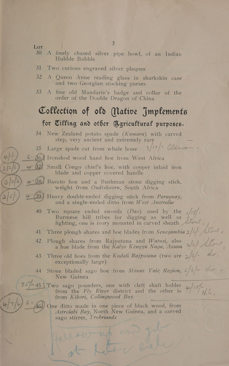 Lor 30 A finely chased silver pipe bowl, of an Indian Hubble Bubble 31 Two curious engraved silver plaques 32 A Queen Anne reading glass in sharkskin case and two Georgian stocking purses 33. A fine old Mandarin’s badge and collar of the order of the Double Dragon of China Coflection of of Mative Implements for Tiffing and other Maricuftural purposes. 34 New Zealand potato spade (Kumara) with carved step, very ancient and extremely rare ra 35 Large spade cut from whale bone 6: 6oN Ironshod wood hand hoe from West Africa _ + 8Z Small Congo chief’s hoe, with copper inlaid iron blade and copper covered handle 68 Basuto hoe and a Bushman stone digging stick, weight from Oudtshoorn, South Africa 8) Heavy double-ended digging stick from Paraguay, and a single-ended ditto from West Australa  40 Two square ended swords (Dao) used by the Burmese hill tribes for. digging as well as fighting, one is ivory mounted in carved sheath 41 Three plough shares and hoe blades from Senegambia : 42 Plough shares from Rajputana and Watusi, also a hoe blade from the Kalyo Kengyn Naga, Assam 43 Three old hoes from the Kudal Rajputana (two are exceptionally large) 44 Stone bladed sago hoe from Mount Yule Region, New Guinea 7°/-45\ Two sago pounders, one with cleft shaft holder ; ge from the Fly River district and the other is / from Kikori, Collingwood Bay iy ‘ * fe) Gite ditto made in one piece of black wood, from —( _ Astrolabi Bay, North New Guinea, and a carved sago stirrer, 7robriands