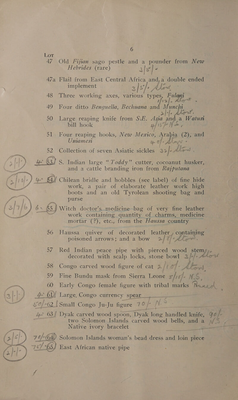 Lot 47 Old Fijian sago pestle and a ae from New Hebrides (rare) af¥ J < 47a Flail from East Central Fries and, a ue ended implement rn 3] $/- }, A, is 48 ‘Three working axes, various types, Fulani thal. Ate>* . 49 Four ditto Benguella, Bechuana and nic le AW 4 50 Large reaping knife from S.E. Asia pod. a Watusi bill hook BENS. 51 Four reaping hooks, New Mexico, rapa (25 and Uniamest u- 07 - Ahoy 52; Weollection-of seven Musiaticeert aa }- Mas. and a 4 cattle branding iron from Rajputana work, a pair of elaborate leather work high boots and an old Tyrolean shooting bag and purse ca work containing quantity of charms, medicine mortar (?), etc., from the Haussa country 56 Haussa quiver of decorated leather, containing poisoned arrows; and a bow 2/ #/ ‘Ahr. 57 Red Indian peace pipe with pierced wood stemy,. decorated with scalp locks, stone bowl a)-/-A lov 58 Congo carved wood figure of cat 2/¢ 0 Ake He * 59 Fine Bundu mask from Sierra Leone she). ‘as 60 Early Congo female figure with tribal eee ae od v a [——— f / » 62.{Small Congo Ju-Ju figure LORS ] 63 Dyak carved wood spoon, Tee long handled tzaes 9a /- two Solomon Islands carved wood bells, and a )/ % Native ivory bracelet —_ 7:63) East African native pipe