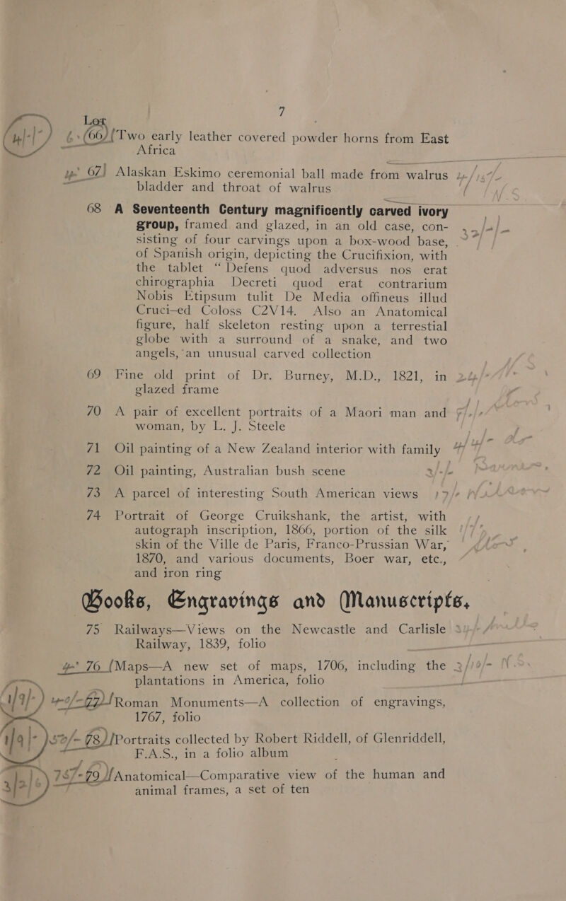 wll) 6 Oy Two early leather covered oda horns from East Africa oat Alaskan Eskimo ceremonial ball made from walrus 1, : bladder and throat of walrus / 68 A Seventeenth Century magnificently carved ivory group, framed, and glazed, in.an, old: case., con- .°. sisting of four carvings upon a box-wood base, .~ of Spanish origin, depicting the Crucifixion, with the tablet “ Defens quod adversus nos erat chirographia Decreti quod erat contrarium Nobis Etipsum tulit De Media offineus illud Cruci-ed Coloss C2V14. Also an Anatomical figure, half skeleton resting upon a terrestial globe with a surround of a snake, and two angels, an unusual carved collection 69 Fine old print of Dr. Burney, M.D., 1821, in 2% glazed frame 70 <A pair of excellent portraits of a Maori man and mowan, by L. J. steele 71 Oil painting of a New Zealand interior with family 72 Oil painting, Australian bush scene »/-/ 73 A parcel of interesting South American views }7/¢ 74 Portrait of George Cruikshank, the artist, with autograph inscription, 1866, portion of the silk skin of the Ville de Paris, Franco-Prussian War, 1870, and various documents, Boer war, etc., and iron ring Books, Engravings and Manuscripts, 75 Railways—Views on the Newcastle and Carlisle Railway, 1839, folio , | 4 76 (Maps—A new set of maps, 1706, including the 3// plantations in America, folio off tRoman Monuments—A_ collection of EEN 1767, folio ortraits collected by Robert Riddell, of Glenriddell, F.A.S., in a folio album 4 Anatomical—Comparative view of the human and animal frames, a set of ten   