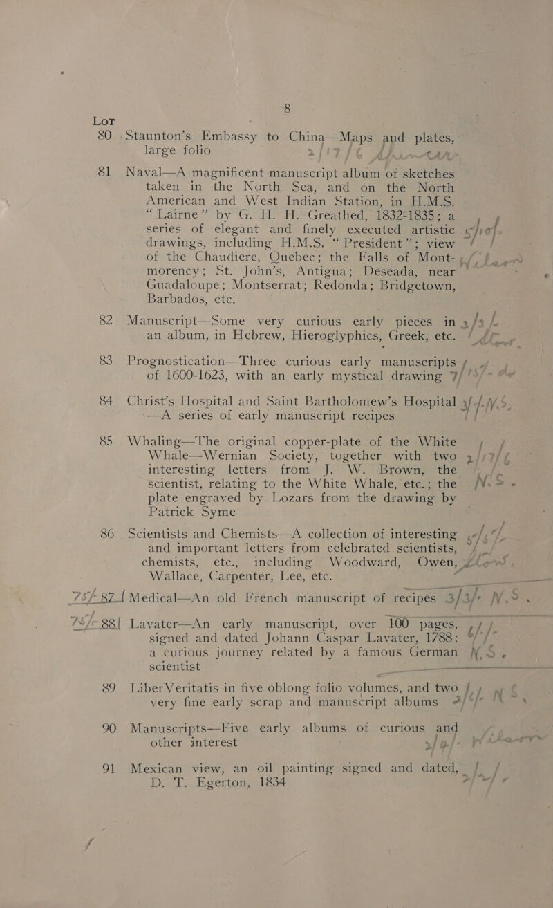 Os 4 Sl 82 83 34 86 90 eh 8  Staunton’s Embassy to China’ Maps ppd plates, large folio - Naval—A magnificent manuscript album of ketene taken in the North Sea, and on the North American and West Indian Station, im iis “ Lairne” by G..H. HH Greathed 16215 ae series of elegant and finely executed artistic drawings, including H.M.S. “ President”; view es: Montserrat; Redonda; Bridgetown, Barbados, etc. an album, in Hebrew, Hieroglyphics, Greek, ete. Christ’s Hospital and Saint Bartholomew’s Hospital —A series of early manuscript recipes Whaling—The original copper-plate of the White Whale—Wernian Society, together with two interesting letters * frome] W: > 3Browneeen. Scientist, relating to the White Whale, etc.; the plate engraved by Lozars from the drawing by Patrick Syme Scientists and Chemists—A collection of interesting and important letters from celebrated scientists, Wrallace,Carpenter, Lec sate. Lavater—An early manuscript, over 100 pages, signed and dated Johann Caspar Lavater, 1788: a curious journey related by a famous German LiberVeritatis in five oblong folio volumes, and two eg a sf ul 6, f. /- Ns ae Manuscripts—Five early albums of curious and Ngee other interest »/ i. D. 1... Egerton; 1334