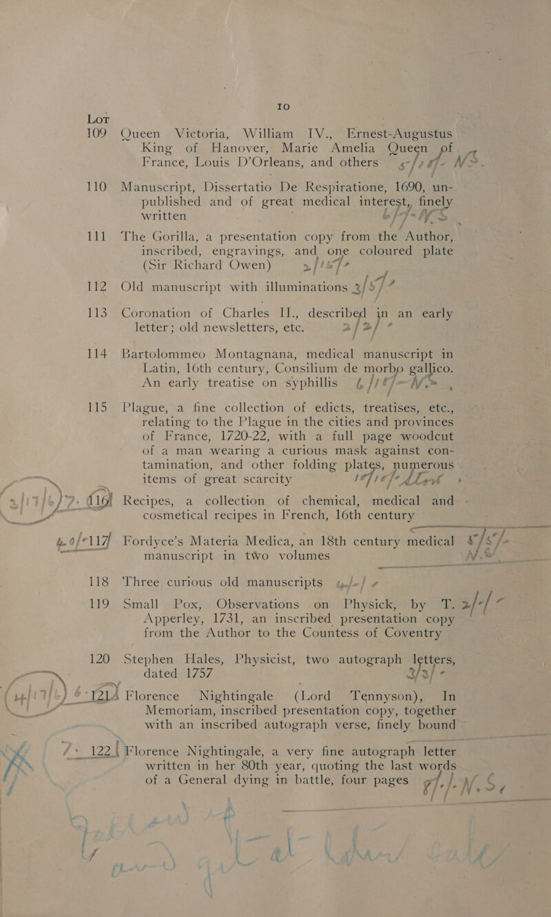 109 110 111 It rls 114 151% 120 IO Queen Victoria, William IV., Ernest-Augustus France, Louis D’ Orleans, and others a, 5] Manuscript, Dissertatio De Respiratione, 1690, un- published and of great medical Bee , finely written “ff The Gorilla, a presentation copy from the Author, inscribed, engravings, and one coloured plate (Sir Richard Owen) > /isT- , s f [| #9 . : : A ¢ Be i al Old manuscript with iluminations 2/9 / Coronation of Charles II., described in an early letter; old newsletters, etc. aja] * Bartolommeo Montagnana, medical manuscript in Latin, loth century, Consilium de morbo Bes An early treatise on syphillis {¢ 1 tJ —ff > Ms ; Plague, a fine collection of edicts, eae etc., relating to the Plague in the cities and provinces of France, 1720-22, with a full page woodcut of a man wearing a curious mask against con- tamination, and other folding plates, numerous items of great scarcity oF) t]*, Lhe Recipes, a collection of chemical, medical and cosmetical recipes 1n French, loth century Fordyce’s Materia Medica, an 18th century medical manuscript in two volumes Three curious old manuscripts small .Pox,. Observations on Physick, pby Apperley, 1731, an inscribed presentation copy from the Author to the Countess of Coventry Stephen Hales, Physicist, two autograph Igtters, dated 1757 als/- Florence Nightingale (Lord Tennyson), In Memoriam, inscribed presentation copy, together Florence Nightingale, a very fine autograph letter written in her 80th year, quoting the last words of a General dying in battle, four pages gf  2/-/-