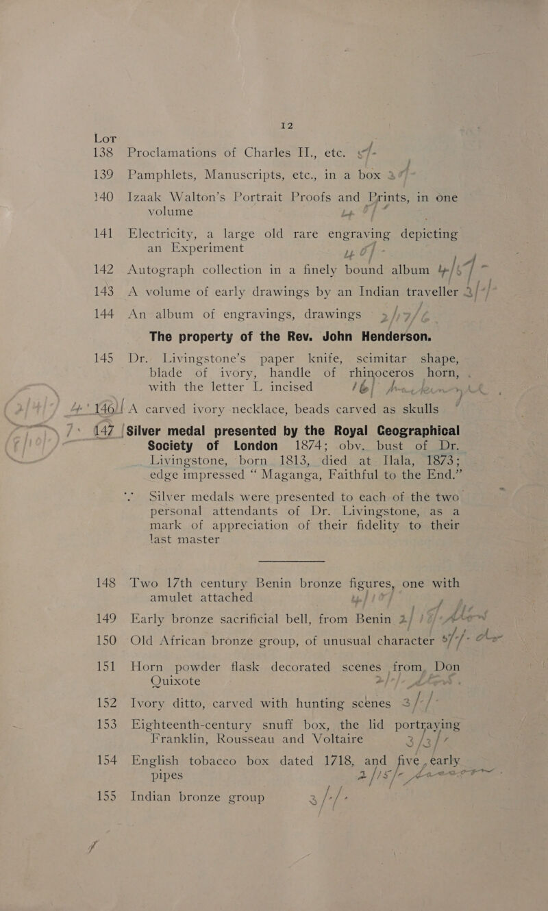 Lor ) 138 Proclamations of Charles TI., etc. s7- 139 Pamphlets, Manuscripts, etc., in a box 2 140 lvaalke Walton’s-.Porttaiteeroos ae Prints, in one volume 141 Electricity, a large old rare engraving depicting an Eeenmen OF 3 LA, 142 Autograph collection in a finely foun album 4/6 aes 143. A volume of early drawings by an Indian traveller 3/* 144 An album of engravings, drawings 93 /)- The property of the Rev. John Henderson. 145 Dr. Livingstone’s paper knife, scimitar shape, blade of ivory, handle of rhinoceros horn, with the letter L incised lol Awe iw) 146)! A carved ivory necklace, beads carved as skulls 147 (Silver medal presented by the Royal Ceographical Society of London 1874; obyv. bust of Dr. Livingstone, born. 1813, died at=) lala; size; edge impressed “ Maganga, Faithful to the End.” Silver medals were presented to each of the two_ personal attendants of Dr. Livingstone, as a mark of appreciation of their fidelity to their last master 148 Two 17th century Benin bronze Nee one with amulet attached ff? 149 Early bronze sacrificial bell, from Betia 2] ) §/» AA of. fA 150 Old African bronze group, of unusual character of}. Oo 151 Horn powder flask decorated scenes from Don Quixote . 152 Ivory ditto, carved with hunting scenes 3/) 1a 153 Eighteenth-century snuff box, the lid portraying Bath Rousseau and Voltaire 3/3/ 154 English tobacco box dated 1718, and five, carly pipes a fis) 40 155 Indian bronze group 2 fame Irn .