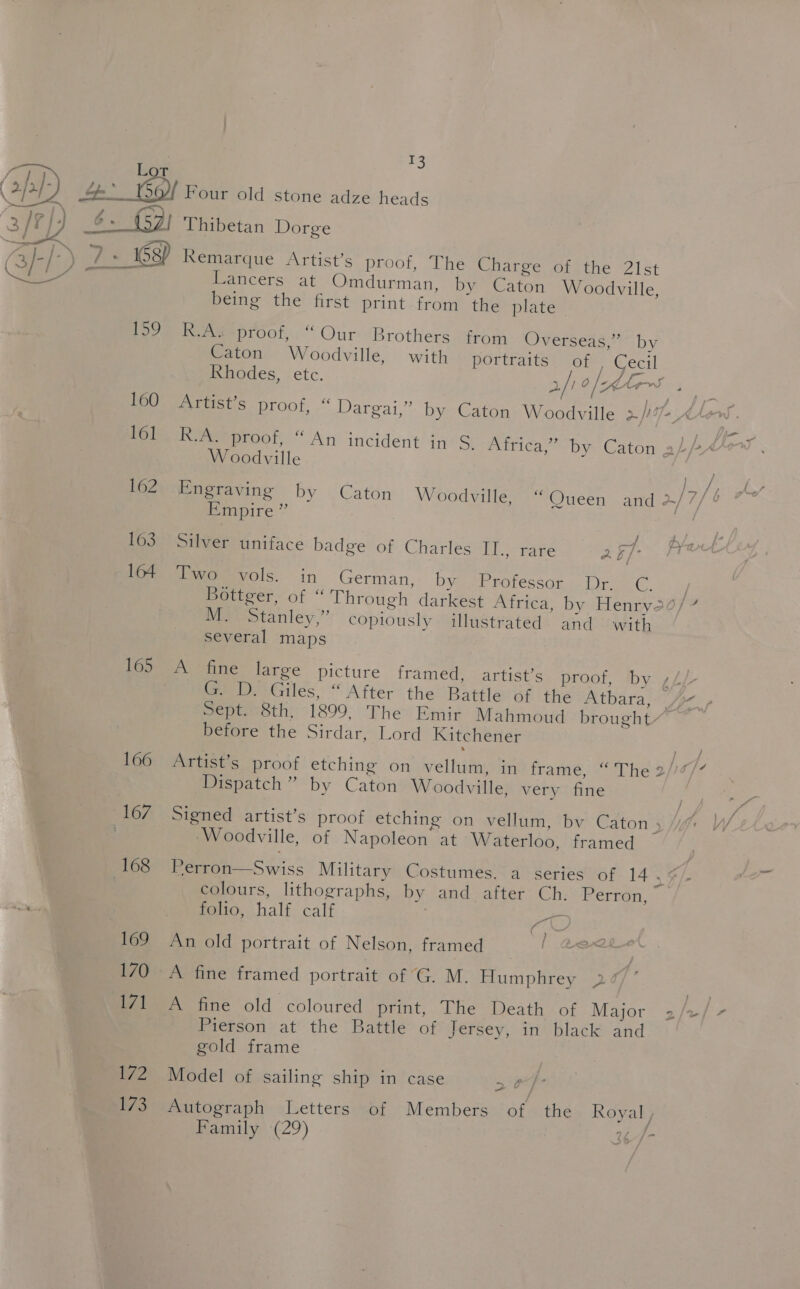 cr Lot (app) 4: Gof Four old stone adze heads hia ; 23 /?}4 6. (2) Thibetan Dorge ay-[) WA Remarque Artist’s proof, The Charge of the 21st 1 / A P aeaeeteeemnadiit ¥ . \ Lancers at Omdurman, by Caton Woodville, being the first print from the plate 159 R.A proof,“ Our Brothers from Overseas,” by Caton Woodville, with portraits of | Cecil Rhodes, Ele, 2/' 0 |—_dte~S P 160 Artist’s proof, “ Dargai,” by Caton Woodville aff Hh Mio RAeeproof, “An incident in S. Africa,” by Caton a) Woodville yy ay ss 162 Engraving by Caton Woodville, “Queen and w/7/ Empire ” J AJ. 163 Silver uniface badge of Charles IT., rare er = 164 Two vols. in German, by Professor Dr. C. } Bottger, of “ Through darkest Africa, by Henryo0/% M. Stanley,” copiously illustrated and with several maps 165 A fine large picture framed, artist’s proof, by ,£/ ee WGiles, “After the Battle of the Atbara, % , Sept. 8th, 1899, The Emir Mahmoud brought” before the Sirdar, Lord Kitchener 166 Artist’s proof etching on vellum, in frame, “The 2//7/” Dispatch” by Caton Woodville, very fine 167 Signed artist’s proof etching on vellum, bv Caton , 7 Woodville, of Napoleon at Waterloo, framed 168 Perron—Swiss Military Costumes, a series of 14 ,¢/ : colours, lithographs, by and after Ch. Perron, folio, half calf : wee 169 An old portrait of Nelson, framed , ioe 170 A fine framed portrait of G. M. Humphrey Bey. 171 A fine old coloured print, The Death of Major 2/+/- Pierson at the Battle of Jersey, in black and gold frame / ( ) j | ; 172 Model of sailing ship in case a 173 Autograph Letters of Members of the Royal , Family (29) 3¢-/-