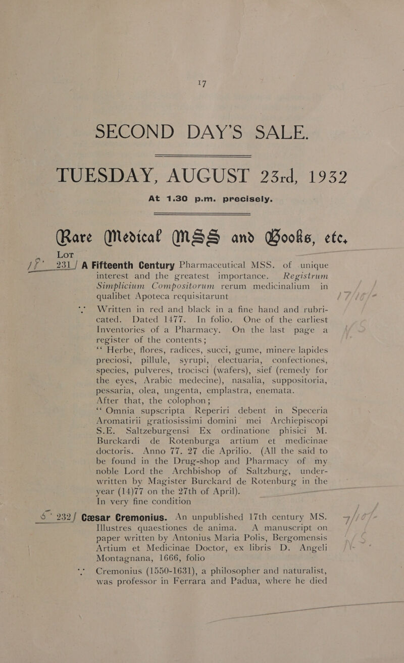 ve SECOND DAY’S SALE. TUESDAY, AUGUST 23rd, 1932 At 1.30 p.m. precisely. Rare (Medical MSS and Books, ete, Lot fio _231/ A Fifteenth Century Pharmaceutical MSS. of unique interest and the greatest importance. Registrum Simplicium Compositorum rerum medicinalium in qualibet Apoteca requisitarunt Written in red and black in a fine hand and rubri- cated. Dated 1477. In folio. One of the earliest Inventories of a Pharmacy. On the last page a register of the contents; ““ Herbe, flores, radices, succi, gume, minere lapides preciosi, pillule, syrupi, electuaria, confectiones, species, pulveres, trocisci (wafers), sief (remedy for the eyes, Arabic medecine), nasalia, suppositoria, pessaria, olea, ungenta, emplastra, enemata. After that, the colophon ; ‘‘ Omnia supscripta Reperiri debent in Speceria Aromatirii gratiosissimi domini mei Archiepiscopi S.E. Saltzeburgensi Ex ordinatione phisici M. Bureckardi de Rotenburga artium et medicinae doctoris. Anno 77. 27 die Aprilio. (All the said to be found in the Drug-shop and Pharmacy of my noble Lord the Archbishop of Saltzburg, under- written by Magister Burckard de Rotenburg in the year (14)77 on the 27th of April). In very fine condition 5’ 232/ Ceesar Cremonius. An unpublished 17th century MS. gee Illustres quaestiones de anima. A manuscript on paper written by Antonius Maria Polis, Bergomensis Artium et Medicinae Doctor, ex libris D. Angeli Montagnana, 1666, folio Cremonius (1550-1631), a philosopher and naturalist, was professor in Ferrara and Padua, where he died
