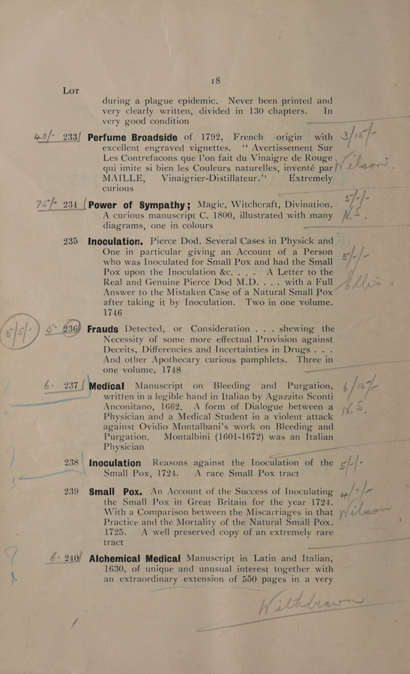 Lot during a plague epidemic. Never been printed and very clearly written, divided in 130 chapters. In very good condition juss — j .0/- 233! Perfume Broadside of 1792, French origin ~ with 3/is ij excellent engraved vignettes. ‘‘ Avertissement Sur Les Contrefacons que l’on fait du Vinaigre de Rouge, 7 qui imite si bien les Couleurs naturelles, inventé par/! “~~ MAILLE, Vinaigrier-Distillateur.’’ Extremely curious a2 7of* 234 ( Power of Sympathy; Magic, Witchcraft, Divination. | A curious manuscript C. 1800, illustrated with many /.> , diagrams, one in colours pace 235 Inoculation. Pierce Dod. Several (Cases in Physick and One in particular giving an Account of a Person ,/ / who was Inoculated for Small Pox and had the Small Pox upon the Inoculation &amp;c. . . . A Letter to the Real and Genuine Pierce Dod M.D... .. witha Full Answer to the Mistaken Case of a Natural Small Pox after taking it by Inoculation. Two in one volume. 1746 al 936) Frauds Detected, or Consideration . . . shewing the (ae Necessity of some more effectual Provision against Deceits, Differencies and Incertainties in Drugs .. . And other Apothecary curious pamphlets. Three in one volume, 1748 . | eae, | Medical Manuscript on Bleeding and Purgation, 4/1 v3 hy ! written in a legible hand in Italian by Agazzito Sconti / / Anconitano, 1662, A form of Dialogue between a p/ Physician and.a Medical Student in a violent attack k ; against Ovidio Montalbani’s work on Bleeding and Purgation, Montalbini (1601-1672) was an Italian Physician “a iL £ } vy —~ | 238 Inoculation Reasons against the Inoculation of the Small Pox, 1724. | A rare Small Pox tract } j 239 Small Pox. An Account of the Success of Inoculating hth the Small Pox in Great Britain for the year 1724. — a E 2 ‘ Practice and the Mortality of the Natural Small Pox. 1725. - A well preserved copy of. an extremely rare tract f 24.0/ Alchemical Medical Manuscript in Latin and Italian, 1630, of unique and unusual interest together with an extraordinary extension of 550 pages in a very