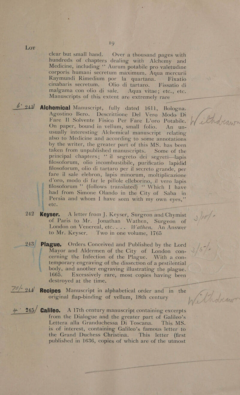 Lot clear but small hand. Over a thousand pages with hundreds of chapters dealing with Alchemy and Medicine, including ‘‘ Aurum potabile pro valetudine corporis humani secretum maximum. Aqua mercurii Raymundi Rimedium por la quartana. Fixatio cinabaris secretum. Olio di tartaro. Fissatio di malgama con olio di sale. Aqua vitae; etc., etc. Manuscripts of this extent are extremely rare aa —_—- 6° 944) Alchemical Manuscript, fully dated 1611, Bologna. r; Agostino Bero. Descrittione Del Vero Modo Di ; / Fare Il Solvente Fisico Per Fare L’oro Potabile. /,/ On paper, bound in vellum, small folio. An un- usually interesting Alchemical manuscript relating also to Medicine and according to some annotations by the writer, the greater part of this MS. has been taken from unpublished manuscripts. Some of the principal chapters; ‘‘ il segreto dei segreti—lapis filosoforum, olio incombustibile, purificatio lapidid filosoforum, olio di tartaro per il secreto grande, per fare il sale elebron, lapis minorum, moltiplicazione d’oro, modo di far le pillole elleborino, il vero lapis filosotorum ”’ (follows translated) ‘‘ Which I have had from Simone Olando in the City of Saba in Persia and whom I have seen with my own eyes,”’ GtG ve aaa a a Baa 242 Keyser. A letter from J. Keyser, Surgeon and \Chymist of Paris to Mr. Jonathan Wathen, Surgeon of London on Venereal, etc.... Wathen. An Answer to Mr. Keyser. Two in one volume, 1765 | 243) Plague. Orders Conceived and Published by the Lord , Mayor and Aldermen of the City of London con- / cerning the Infection of the Plague. ‘With a con- _ temporary engraving of the dissection of a pestilential \ body, and another engraving illustrating the plague. 1665. Excessively rare, most copies having been destroyed at the time. L2/- 24d) Recipes Manuscript in alphabetical order and in the original flap-binding of vellum, 18th century ). 4 an 245,/ Galileo. A 17th century manuscript containing excerpts from the Dialogue and the greater part of Galileo’s Lettera alla Granduchessa Di Toscana. This MS. is of interest, containing Galileo’s famous letter to the Grand Duchess Christina. This letter (first published in 1636, copies of which are of the utmost