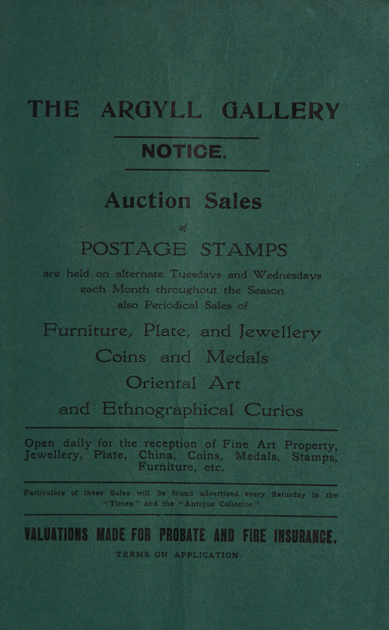 THE ARGYLL GALLERY NOTICE.   - tion Sales - POSTAGE STAMPS. e are held on a Tuesdays and Wednesdays each Month throughout the Season also Periodical Sales of | Pe arciiire, Plate, and loweltcry Coins and Medals: | Oriental ‘Art and Bthnographical Curios  Open daily for the receation of Fine Art BiGperty. Jewellery, Plate, China, Coins, Medals, Stamps, | Furniture, etc. :  Particulars of these Sales will be found advertised every Saturday in the : ‘Times’? and the § cAntique Collector.” VALUATIONS MADE FOR PROBATE AND FIRE INSURANCE, TERMS ON APPLICATION.