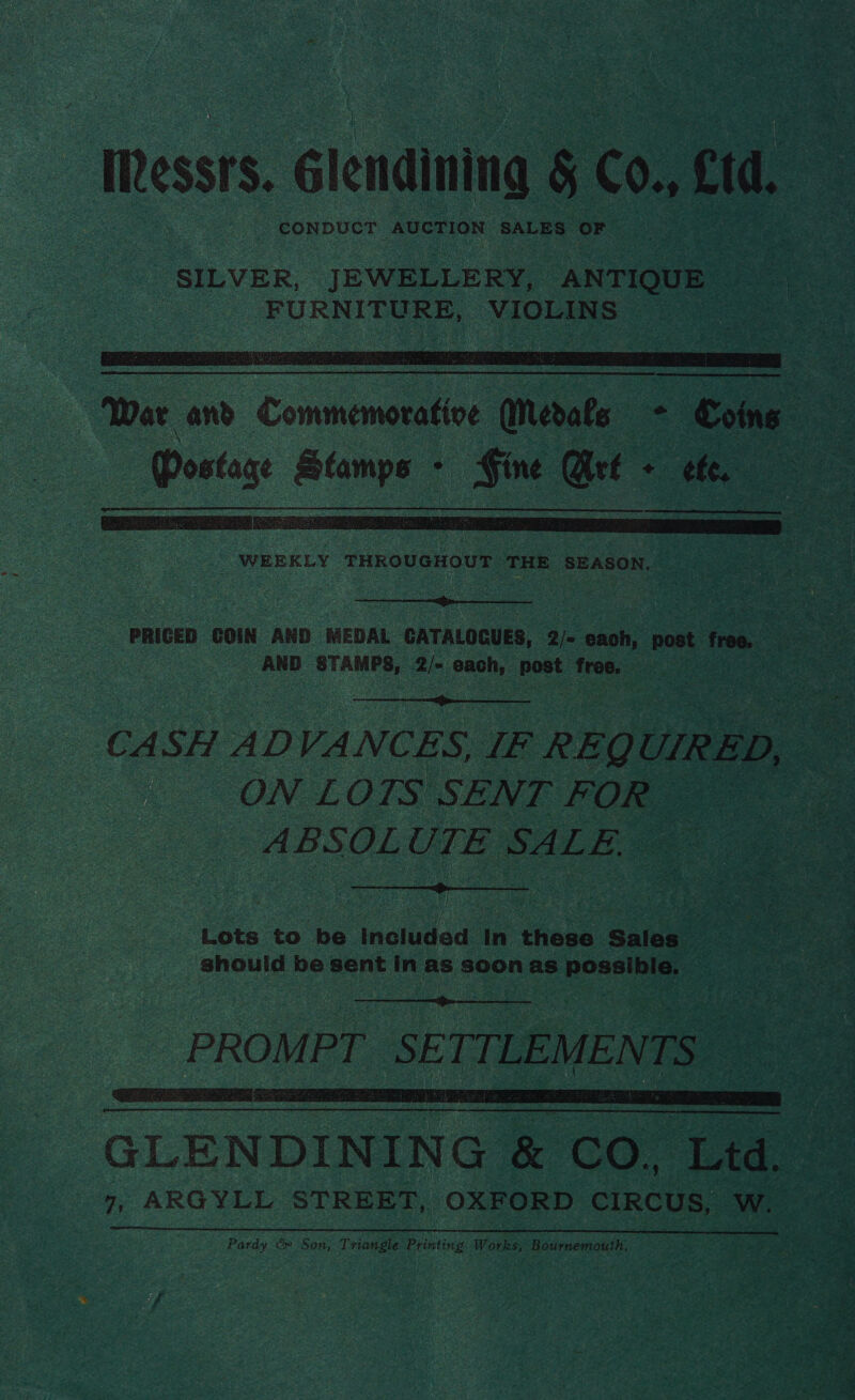 Messrs. Glendining § Co. cid, ‘CONDUCT AUCTION SALES ‘OF ee   WEEKLY THROUGHOUT HE SEASON. .  PRICED COIN AND MEDAL ‘GATALOCUES, 2/- cach, oot free. a be AND atau a Sony bak a : a et  CASH ADVANCES, IF REQL UIRED, D, * | ON LOTS SENT FOR es ABSOLUTE SALE.  Lots to be inouded In theses Sales. should be eon iy as soon as pose   a s Pardy &amp; Son, Triangle Printing Works, ns aden