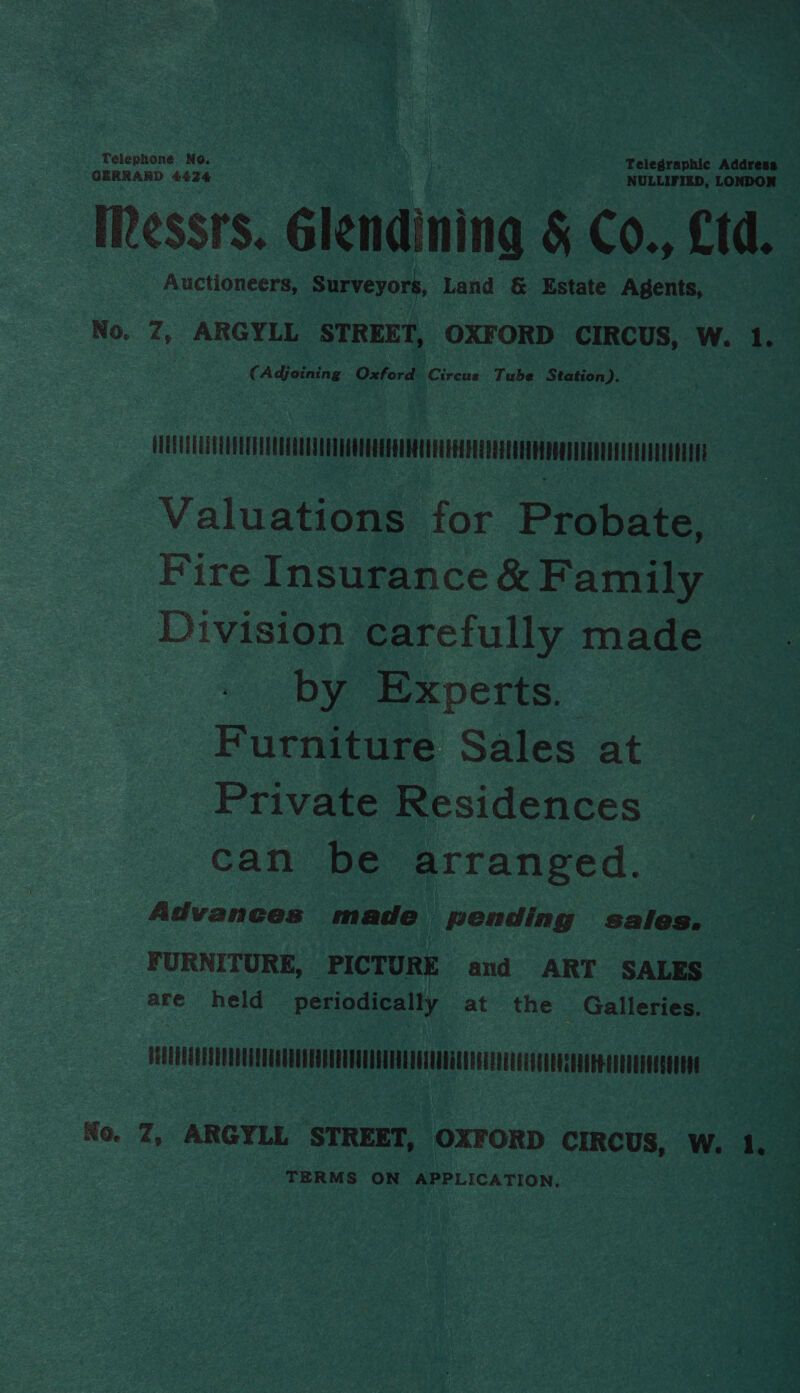 Telephone No. Telegraphic Address GERRARD £424 NULLIFIED, LONDON Ressrs. Glendining &amp; Co., &amp;td. Auctioneers, Surveyors, Land &amp; Estate Agents, No. 7, ARGYLL STREET, OXFORD CIRCUS, W. 1. (Adjoining Oxford Circus Tube Station). UUEEUTEEETEATEOTEAUTEQTEU LTT EUTEEEPRLEETLEC EERE LES EET ERATE EEE EEE Valuations for Probate, Fire Insurance &amp; Family Division carefully made by Experts. Furniture Sales at Private Residences can be arranged. Advances made pending sales. FURNITURE, PICTURE and ART SALES are held periodically at the _ Galleries. FUUEUELELLILAUAEUEAUUELEGEGEUUUELAUDALLOAUANGLUUGEALERGOSUOENSONAERAGEREEEOEONNNE No. Z, ARGYLL STREET, OXFORD CIRCUS, W. 1. 2g TERMS ON APPLICATION.