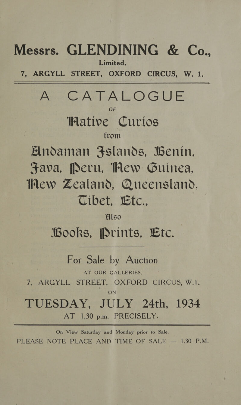 Messrs. GLENDINING &amp; Ca., Limited. 7, ARGYLL STREET, OXFORD CIRCUS, W. 1. MA MTA LOGUE OF THative Curios from Mnodaman Sslands, Benin, Fava, Peru, Wew Guinea, Wew Zealand, Queensland, Tibet, “tc., | Ellso Books, Prints, Etc.  For Sale by Auction AT OUR GALLERIES, TmARGY Ile STREET, OXFORD ‘CIRCUS, W.1. TUESDAY, JULY 24th, 1934 AT 1.30 p.m. PRECISELY. On View Saturday and Monday prior to Sale. PLEASE NOTE PLACE AND TIME OF SALE — 1.30 P.M.