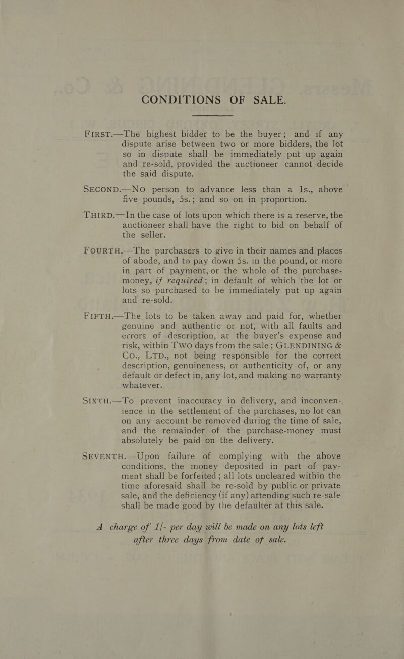 CONDITIONS OF SALE. FirsT.—The highest bidder to be the buyer; and if any dispute arise between two or more bidders, the lot so in dispute shall be immediately put up again and re-sold, provided the auctioneer cannot decide the said dispute. SECOND.—-NO person to advance less than a ls., above five pounds, 5s.; and so on in proportion. THIRD.—In the case of lots upon which there is a reserve, the auctioneer shall have the right to bid on behalf of the seller. FOURTH.—The purchasers to give in their names and places of abode, and to pay down 5s. in the pound, or more in part of payment, or the whole of the purchase- money, tf required; in default of which the lot or lots so purchased to be immediately put up again and re-sold. FIFTH.—The lots to be taken away and paid for, whether genuine and authentic or not, with all faults and errors of description, at the buyer’s expense and risk, within Two days from the sale; GLENDINING &amp; Co., LTD., not being responsible for the correct description, genuineness, or authenticity of, or any default or defect in, any lot,and making no warranty whatever. SIXTH.—To prevent inaccuracy in delivery, and inconven- lence in the settlement of the purchases, no lot can on any account be removed during the time of sale, and the remainder of the purchase- “money must absolutely be paid on the delivery. SEVENTH.—Upon failure of complying with the above conditions, the money deposited in part of pay- ment shall be forfeited ; all lots uncleared within the time aforesaid shall be re-sold by public or private sale, and the deficiency (if any) attending such re-sale shall be made good by the defaulter at this sale. A charge of 1 de per day will be made on any lots left after three days from date of sale.