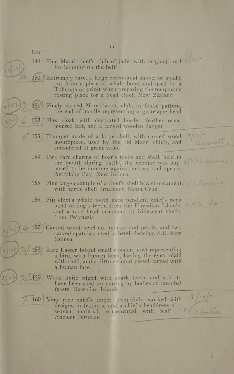 Lot _ 149 Fine Maori chief’s club of jade, with origina] cord Fal |e) for hanging on the belt| %, 150 Wextremély rare, a large ceremonial shovel or spade, cut from a piece of whale bone, and used by a Tohunga or priest when preparing the temporary resting place for a dead chief, New Zealand - o/ &amp;, uw] 1s']-) (52) Finely carved Maori wood club, of fiddle pattern, Cif the end of handle representing a grotesque head a}-|-) &amp; 152 | Flax cloak with decorated border, feather orna- 4 — mented kilt, and a carved w ooden dagger pe * 153) Trumpet made of a large shell, with carv ed er a mouthpiece, used by the old Maori chiefs, and considered of great value 154 Two rare charms of boar’s tusks and shell, held in the mouth during battle. the warrior was sup- ° posed to be immune against arrows and spears, Astrolabe Bay, New Guinea 155 Fine large example of a chief’s shell breast ornament, with turtle shell ornament, Santa Cruz 156 Fiji pene whale tooth neck pendant, chief’s neck band of dog’s teeth, from the Hawaiian Islands, and a rare head ornament of iridescent shells, from Polynesia a) of 157 Carved wood betel-nut mortar and pestle, and two Pao , carved spatulas, see in betel chewing, S.E. New Guinea fi hel) sf; 188) Rare Easter Island small wooden bowl representing a bird, with human head, having the eyes inlaid with shell, and a ditto coconut v ecant carved with a human face faliol- 7S 169) Wood knife edged ehh shark teeth, and said: to | ~ have been used for cutting up bodies at cannibal feasts, Hawaiian Islands sig A icc ead 7 160 | Very rare chief’s tippet, beautifully worked with q/ ins designs in feathers, and a chief’s headdress 0° woven material, ornamented with feat’ Ancient Peruvian abit: SP PT a ae 