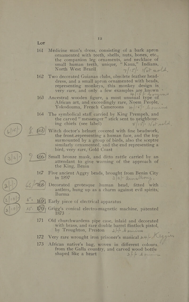 161 162 EZ ornamented with teeth, shells, nuts, bones, etc., the companion leg ornaments, and necklace of small human teeth, unique, “ Kaua,” Indians, North West Brazil Two decorated Guianan clubs, obsolete feather head- dress, and a small apron ornamented with beads, representing monkeys, this monkey design 1s very rare, and only a few examples are, known I- African art, and exceedingly rare, Noem See Yokodouma, French Cameroons H-| | + The sy: mbolical staff carried by King Prempeh, and the carved “ messenger ” stick sent to nei hbour- ing chiefs (see label) s|i sh Witch doctor’s helmet covered with fine beadwork, the front -representing a human face, and the top surmounted by a group of birds, also the sceptre similarly ornamented, and the end representing a bird, very rare, Gold Coast Small bronze mask, and ditto rattle carried by an attendant to give warning of the approach of the King, Benin Five ancient Agery beads, brought from Benin City in 1897 2)3] 1 PASOON arves, antlers, hung up as a charm against evil spirits, Burma Early piece of electrical apparatus Grigg’s conical electro-magnetic machine, patented 1873 Old churchwardens pipe case, inlaid and decorated with brass, and rare double barrel flintlock pistol, by Troughton, Preston .2/-/-.2 pysdr~o faa Very rare wrought iron prisoner’s manical a44+/- 7 from the Galla country, and carved wood bottle shaped like a heart ahkk Be