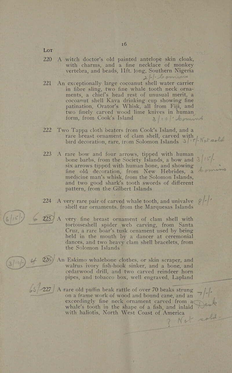 LoT 220 A witch doctor’s old painted antelope skin cloak, with charms, and a fine necklace of monkey vertebra, and beads, 11ft. long, Southern Nigeria || &gt; Sho ornare 221 An exceptionally large cocoanut shell water carrier in fibre sling, two fine whale tooth neck orna- ments, a chief’s head rest of unusual merit, a cocoanut shell Kava drinking cup showing fine patination, Orator’s Whisk, all from Fiji, and two finely carved wood lime kniv es in put et form, from Cook’s Island 241:0)1* Bemws 222 Two Tappa cloth beaters from Cook’s Island, and a rare breast ornament of clam shell, carv ed with fs bird decoration, rare, {rom Solomon Islands 3/'° [3 4 ae 223 A rare bow and four arrows, tipped with human _ , bone barbs, from the Society Islands, a bow and &lt; six arrows tipped with human bone, and showing, % fine old -decoration, from -New -Hebrides, a “07 medicine man’s whisk, from the Solomon Islands, and two good shark’s tooth swords of different pattern, from the Gilbert Islands 224 A very rare pair of carved whale tooth, and univalve £/-/ shell ear ornaments, from the Marquesas Islands 225) A very fine breast ornament of clam shell with tortoiseshell spider web carving, from Santa Cruz, a rare boar’s tusk ornament used by being held in the mouth by a dancer at ceremonial dances, and two heavy clam shell bracelets, from the Solomon Islands 226) An Eskimo whalebone clothes, or skin scraper, and walrus ivory fish-hook sinker, and a bone, and cedarwood drill, and two carved reindeer horn pipes, and tobacco box, well engraved, Lapland 227, A rare old puffin beak rattle of over 70 beaks strung ap = on a frame work of wood and bound cane, and an /| exceedingly fine neck ornament carved from ac&gt; ~)\eaF whale’s tooth in the shape of a fish, and inlaid *% with haliotis, North West Coast of America 7 : - fa A K a 24 I\ &amp;