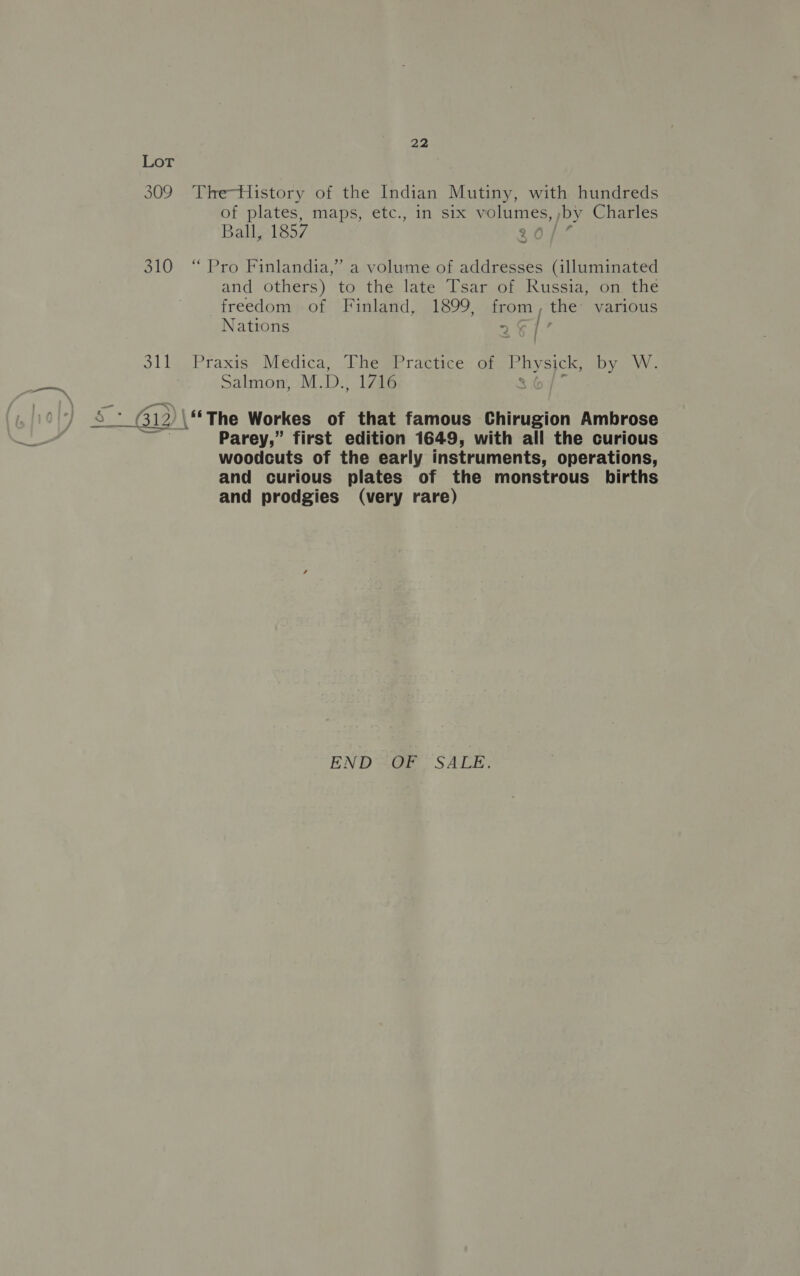 309 The-History of the Indian Mutiny, with hundreds of plates, maps, etc., in six volumes, by Charles Ball, 1857 310 “ Pro Finlandia,” a volume of addresses (illuminated and others) to the late Tsar of Russia, on the freedom of Finland, 1899, from, the various Nations &gt; &amp;].! 311 Praxis Medica, The Practice of peas by W. Salmon, M.D.. 1716 S_* (312) \“*The Workes of that famous Chirugion Ambrose Parey,” first edition 1649, with all the curious woodcuts of the early instruments, operations, and curious plates of the monstrous births and prodgies (very rare) END =@E SALE,