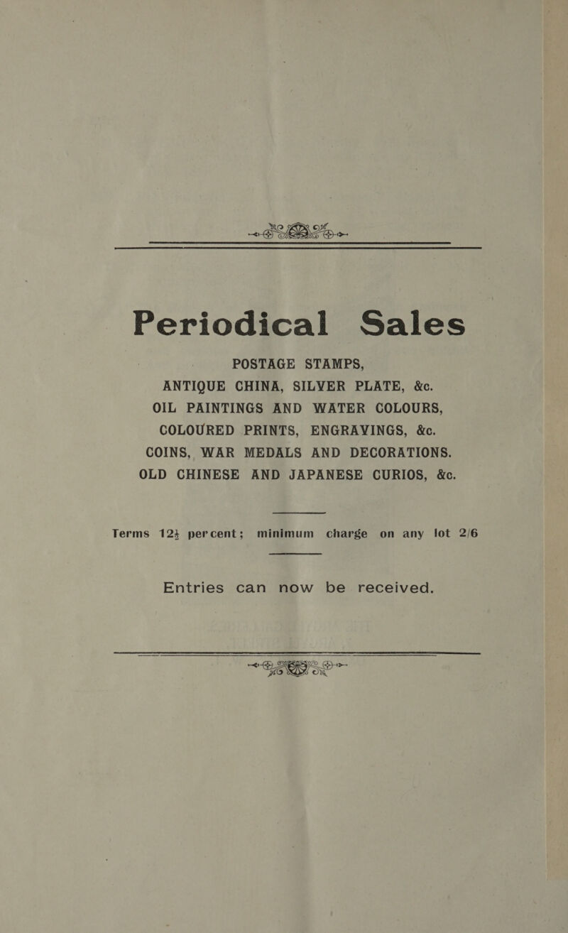 Periodical Sales POSTAGE STAMPS, ANTIQUE CHINA, SILVER PLATE, &amp;c. OIL PAINTINGS AND WATER COLOURS, COLOURED PRINTS, ENGRAVINGS, &amp;. COINS, WAR MEDALS AND DECORATIONS. OLD CHINESE AND JAPANESE CURIOS, &amp;c. Terms 123 percent; minimum charge on any lot 2/6 Entries can now be received. &lt;p YR GH&gt;- 470 SD) Oe