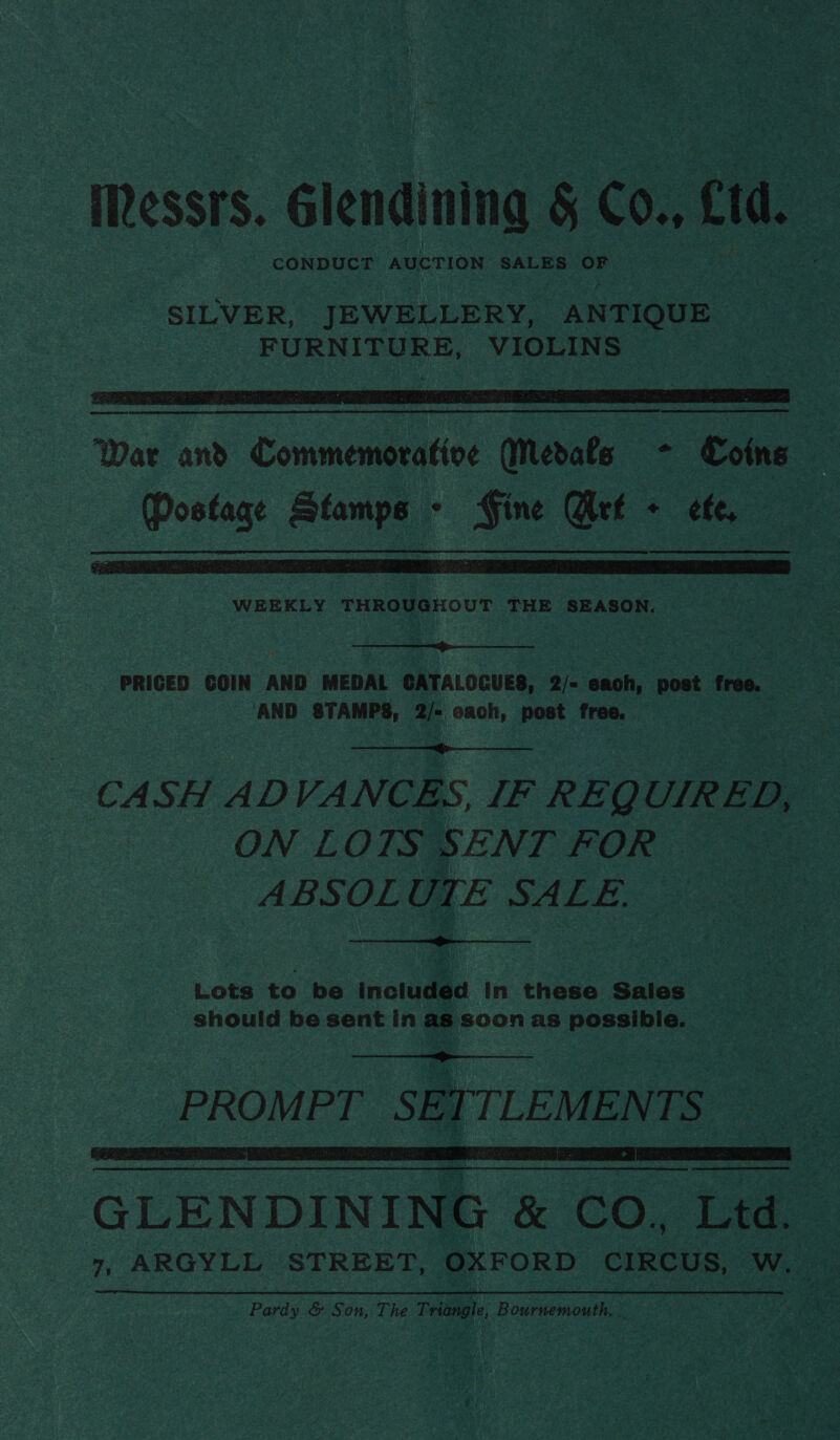 iessrs. Glendining 5 CO., fd. CONDUCT AUCTION SALES OF SILVER, JEWELLERY, ANTIQUE FURNITURE, VIOLINS   War and Commemorative Medals - Coins Postage Stamps - Fine Get + efe,  WEEKLY THROUGHOUT THE SEASON.  PRICED GOIN AND MEDAL CATALOCUES, 2/- eaoh, post free. AND STAMPS, 2/- cach, post free,  CASH ADVANCES, IF REQUIRED, ON LOTS SENT FOR ABSOLUTE SALE.  Lots to be included in these Sales should be sent in as soon as possible.  PROMPT SETTLEMENTS  ee a eee ee GLENDINING &amp; CO. Ltd. 7, ARGYLL STREET, OXFORD CIRCUS, WwW. Pavds &amp; Son, The Triangle, Bourusmouth,.