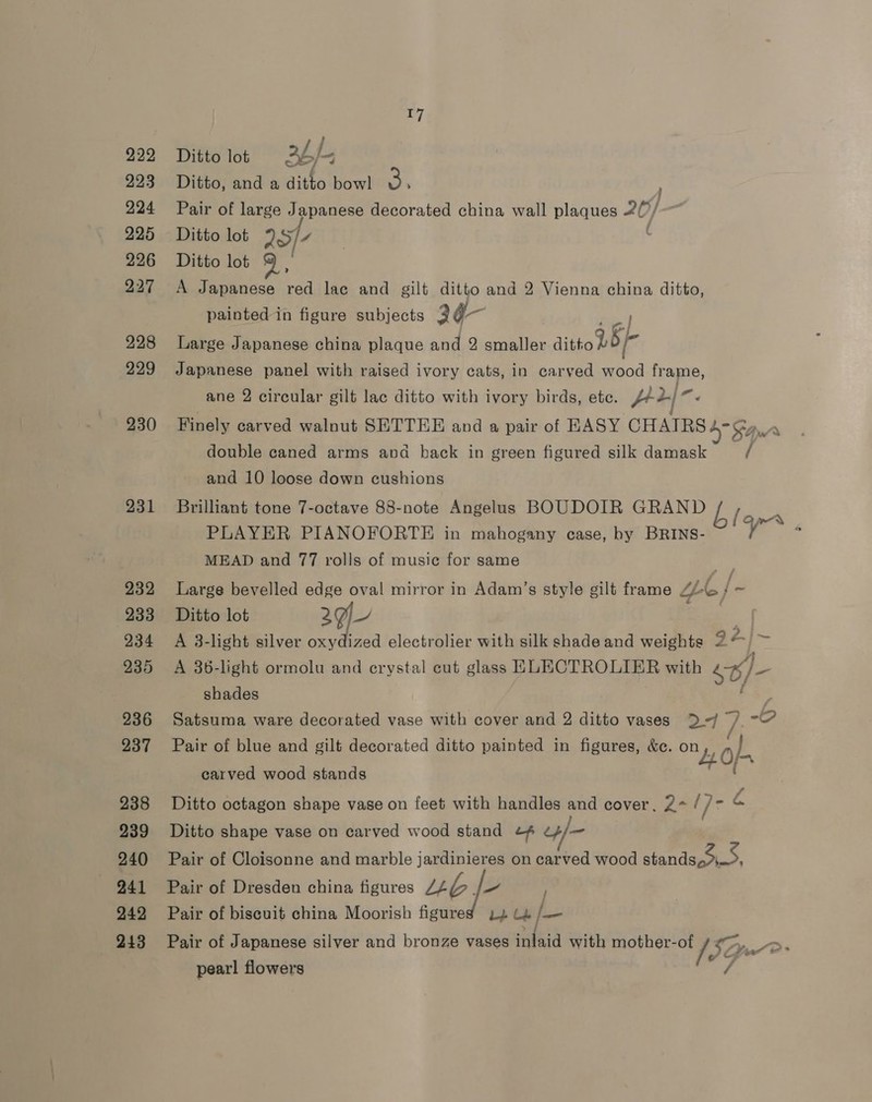 222 223 224 225 226 227 228 229 230 231 232 233 234 235 236 237 238 239 240 241 242 243 17 Ditto lot 2b/- Ditto, and a ditto bowl $a ; Pair of large Japanese decorated china wall plaques 20) Ditto lot 25/4 . Ditto lot : A Japanese red lac and gilt ditto and 2 Vienna china ditto, painted in figure subjects 2¢g- at Large Japanese china plaque and 2 smaller ditto bO/- Japanese panel with raised ivory cats, in carved wood frame, ane 2 circular gilt lac ditto with ivory birds, ete. pd). Finely carved walnut SETTEE and a pair of EASY CHAIRS d” S$Qurs double caned arms and back in green figured silk damask / and 10 loose down cushions Brilliant tone 7-octave 88-note Angelus BOUDOIR GRAND PLAYER PIANOFORTE in mahogany case, by BRINS- MEAD and 77 rolls of music for same Large bevelled edge oval mirror in Adam’s style gilt frame “te /- Ditto lot 29 | A 3-light silver oxydized electrolier with silk shade and weights 2” A 36-light ormolu and erystal eut glass ELECTROLIER with ¢//_ shades . Satsuma ware decorated vase with cover and 2 ditto vases &gt;D-/ 7 -O Pair of blue and gilt decorated ditto painted in figures, &amp;e. on, » } 4. 0f- carved wood stands blapr , ~ an Ditto octagon shape vase on feet with handles and cover, ?~ {]- = Ditto shape vase on carved wood stand ¢¢ e4/— Pair of Cloisonne and marble jardinieres on carved wood standaok.9, Pair of Dresden china figures LLG. - Pair of biscuit china Moorish figured is Le As Pair of Japanese silver and bronze vases iritaid with mother-of / Ct pearl flowers LF,