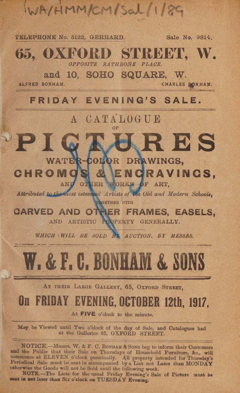  TELEPHONE No. 5122, GERRARD. Sale No. 9814. ; 65, OXFORD STREET, W. OPPOSITE RATH BONE PLACE, ‘and 10, SOHO SQUARE, W.      FRIDAY EVENING’ S SALE. : A CATALOGUE “p IG FERRES WATER- OLOR DRAWINGS, CHROMQGS &amp; ‘ENGRAVINGS, ANY OTMER WORKS PF ART, - Attributed ta thethost esteeted Artists of Whe Old and Modern S chools, WOGETHER WITH CARVED AND OTHER FRAMES, EASELS, AND ARTISTIC i ae os GENERALLY.  La              = At THEIR LARGE GALLERY, 65, Oxrorp Srreer, On FRIDAY EVENING, OCTOBER 12th, 1917, At FIVE o’clock to the minute, x —- Ba  oa be Viewed until Two o'clock of the day of Sale, and Catalogues had at the Galleries 06, OXFORD STREET.      NOTICE. Micasr W. &amp; F.C. ‘Bonnam &amp; Sons ein to inform their Customers . and the Public that their Sale on Thursdays of Household Furniture, &amp;c., will _ vommence at ELEVEN o’clock punctually. All property intended for Thursday’s Periodical Sale must be sent in accompanied by a List not Later then MONDAY _ otherwise the Goods will not be Sold until the following week. _ NOTE.—The Lists for the usual Friday Evening’s Sale of Bideake must be : ‘Sent i cal net later than Six o’eleck on TUESDAY enna. | pst) MAY af rikhe : Fs  