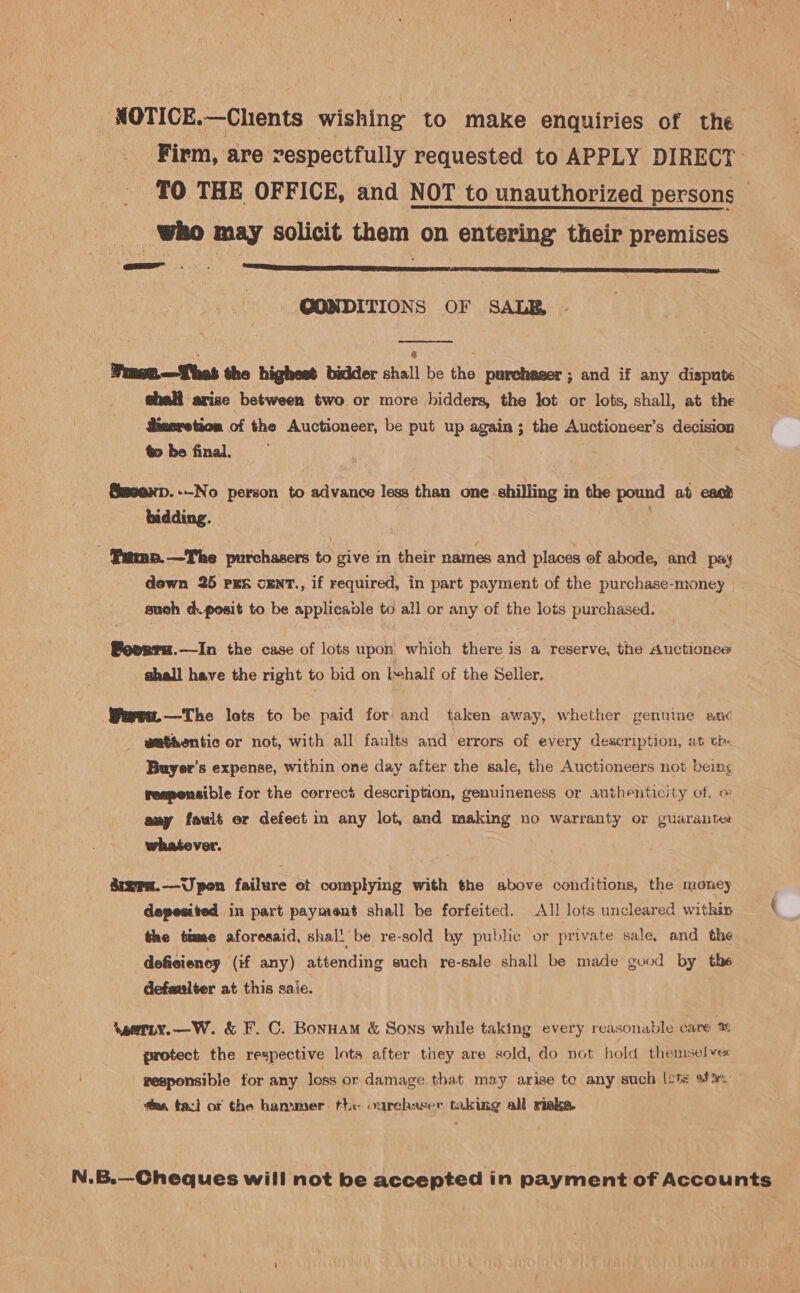 NOTICE.—Chients wishing to make enquiries of the Firm, are respectfully requested to APPLY DIRECT _ TO THE OFFICE, and NOT to unauthorized persons — _ who may solicit them on entering their premises - @ONDITIONS OF SALE, |  | ‘ | Winet.—Thes the highest bidder shall be the purchaser ; and if any dispute shall arize between two or more bidders, the lot or lots, shall, at the dineretion of the Auctioneer, be put up again; the Auctioneer’s decision to be final. Smeenp.--No person to advance less than one shilling in the pound at east bidding. . - Pamp.—The purchasers to give in their names and places of abode, and pay dewn 25 PER CENT., if required, in part payment of the purchase-money such d.posit to be applicaple to all or any of the lots purchased. Povrra.—In the case of lots upon which there is a reserve, the Auctionee shall have the right to bid on l+half of the Selier. Wervn.—The lets to be paid for and taken away, whether genuine an¢ wat&amp;entic or not, with all faults and errors of every description, at ch Buyer's expense, within one day after the sale, the Auctioneers not beings responsible for the correcé description, genuineness or authenticity of. o any foult er defect in any lot, and making no warranty or guaranter whatever. Szra.—Upon failure ot complying with the above conditions, the money depesited in part payment shall be forfeited. All lots uncleared within t the time aforesaid, shal! be re-sold by public or private sale, and the deficiency (if any) attending such re-sale shall be made good by the defanlter at this saie. Veeriy.—W. &amp; F. C. Bonuam &amp; Sons while taking every reasonable care % protect the respective Ints after they are sold, do not hold themselve vesponsible for any loss or damage that may arise to any such lots af — fim, tac] of the hammer the ourchaser taking all risk. N.B.—Cheques will not be accepted in payment of Accounts