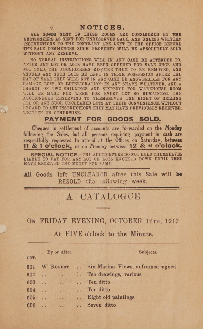 ae NOTICES. ALL GO@DS SENT TO THESE ROOMS ARE CONSIDERED BY THE AUCTIONEERS AS SENT FOR UNRESERVED SALE, AND UNLESS WRITTEN INSTRUCTIONS TO THE CONTRARY ARE LEFT IN THE OFFICE BEFORE THE SALE COMMENCES SUCH PROPERTY WILL BE ABSOLUTELY SOLD WITHOUT ANY RESERVE, NO VERBAL INSTRUCTIONS WILL IN ANY CASE BE ATTENDED TO. AFTER ANY LOT OR LOTS HAVE BEEN OFFERED FOR SALE ONCE AND NOT SOLD, THE AUCTIONEERS REQUIRE THEM TO BE REMOVED, AND SHOULD ANY SUCH LOTS BE LEFT IN THEIR POSSESSION AFTER THE DAY OF SALE THEY WILL NOT IN ANY CASE BE ANSWERABLE FOR ANY DAMAGE, LOSS, OR DETERIORATION; IN ANY SHAPE WHATEVER, AND A CHARGE OF TWO SHILLINGS AND SIXPENCE FOR WAREHOUSE ROOM WILL BE MADE PER WEEK FOR EVERY LOT SO REMAINING, THE AUCTIONEESS RESERVING TO THEMSELViS THE RIGHT OF SELLING {LL OR ANY SUCH UNCLEARED LOTS AT THEIR CONVENIENCE, WITHOUT KEGARD TO ANY INSTRUCTIONS THEY MAY HAVE PREVIOUSLY RECEIVED, WRITTEN OR OTHERWISE. PAYMENT FOR GOODS SOLD. Cheques in settlement of accounts are forwarded on the Monday following the Sales, but all persons requiring payment in cash are respectfully requested to attend at the Offices on Saturday, betwees 11 &amp; 1 o’clock, or on Monday between 12 &amp; G O'Clock, SPECIAL NOTICE.—THE AUCTIONEERS DO XO! HOLD THEMSELVES LIABLE TO PAY FOR ANY LOT OR LOTS KNCCKub DOWN UNTIL THEY HAVE RECEIVED THE MONEY FOR SAME, All Goods left UNCLEARED after this Sale will be RESOLD the for meee week, A CAT ALOGUB     On FRIDAY EVENING, OCTOBER 121n, 1917 At FIVE o’clock to the Minute.  By or After. Subjects. LOT. 601 W.Rocerr .. Six Marine Views, unframed signed GO2.%,:. Me .. Ten drawings, various 603) 6 cece Bem ditte 604 .. a .. Ten ditto 605... .. .. Bight old paintings COG ae .. Seven ditto