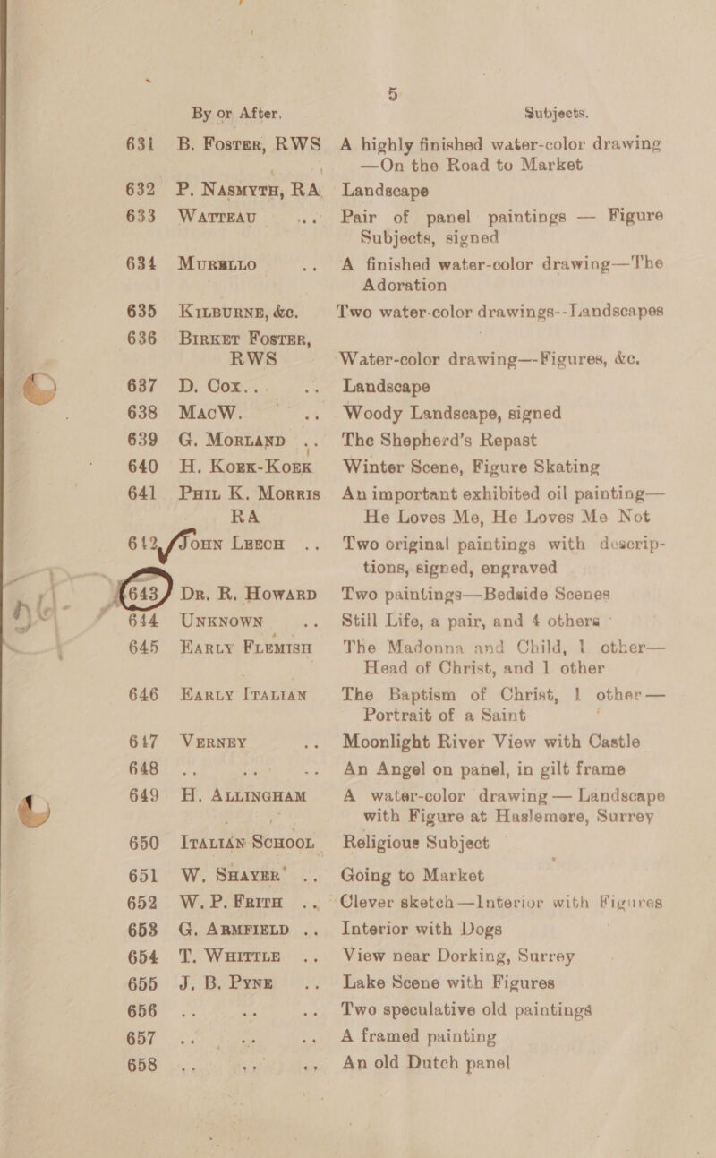  631 632 633 634 635 636 637 638 639 640 641 642 646 647 648 649 651 652 653 654 655 656 657 658 By or After, B. Foster, RWS P.N ASMYTH, RA WATTEAU — MURRELLO KILBURNE, &amp;e. BirKker Foster, RWS D,. Cox... MacwW. G. Mortanp H. Korx-Kork Puit K. Morris RA OHN LEECH UNKNOWN HARLY i. ae Ear.Ly [TALIAN VERNEY H, ALLINGHAM Irantan SCHOOL W. SHAYER™ W. P. Frira G. ARMFIELD .. T. WHITTLE J. B, Pyng Subjects. A highly finished water-color drawing —On the Road to Market Landscape Pair of panel paintings — Figure Subjects, signed A finished water-color drawing—The Adoration Two water-color drawings-- Landscapes Water-color drawing—-Figures, dc, Landscape Woody Landscape, signed The Shepherd’s Repast Winter Scene, Figure Skating An important exhibited oil painting— He Loves Me, He Loves Mo Not Two original paintings with descrip- tions, signed, engraved Two paintings— Bedside Scenes Still Life, a pair, and 4 othera The Madonna and Child, 1 other— Head of Christ, and 1 other The Baptism of Christ, 1 other — Portrait of a Saint Moonlight River View with Castle An Angel on panel, in gilt frame A water-color drawing — Landscape with Figure at Haslemere, Surrey Religious Subject Going to Market Interior with Dogs View near Dorking, Surrey Lake Scene with Figures Two speculative old paintings A framed painting An old Dutch panel