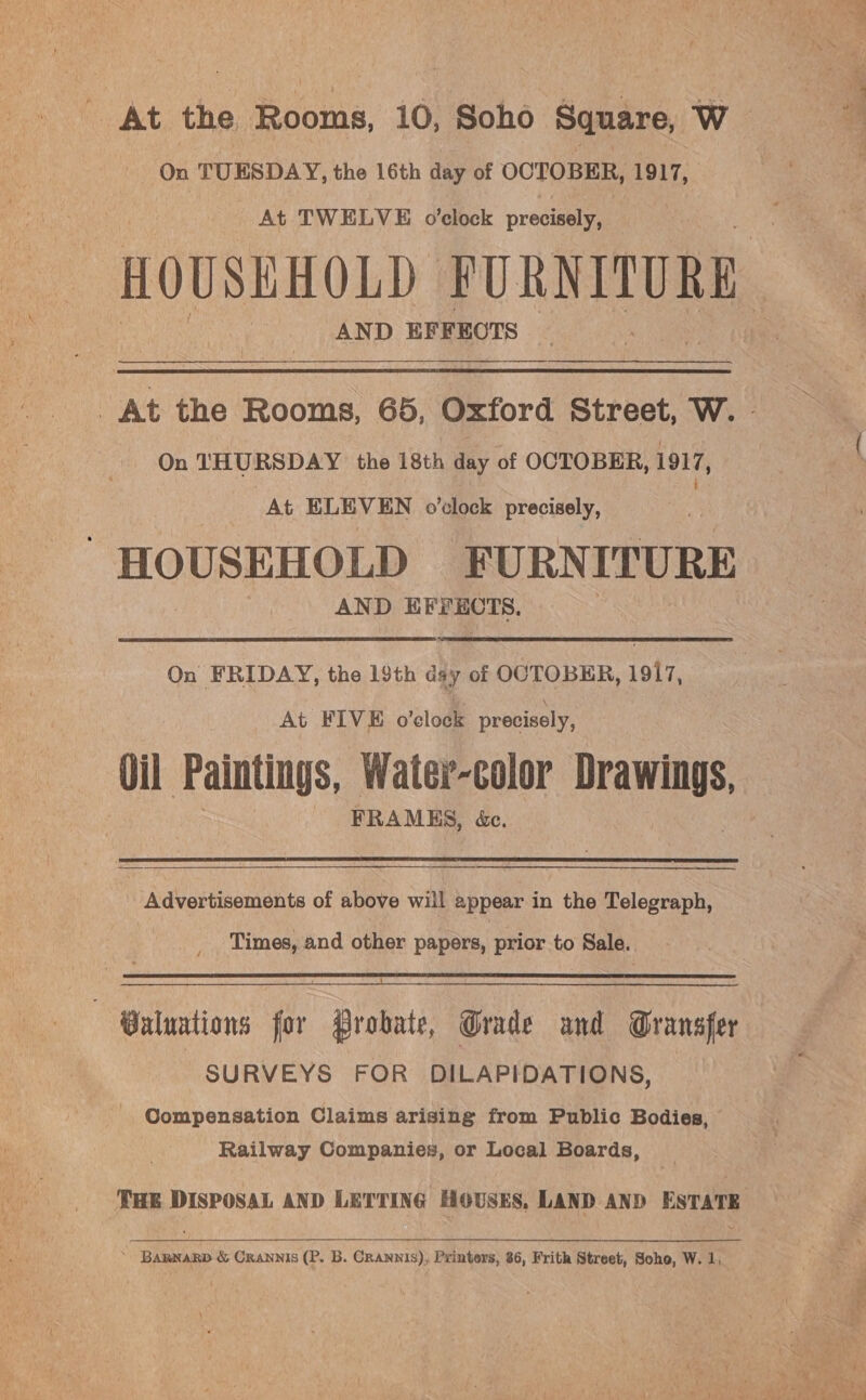 - At the Rooms, 10, Soho Square, W On TUESDAY, the 16th day of OCTOBER, 1917, At TWELVE o’clock precisely, HOUSEHOLD FURNITURE AND EFFEOTS _At the Rooms, 65, Oxford Street, W. - On THURSDAY the 18th day of OCTOBER, 1917, At ELEVEN o’clock precisely, HOUSEHOLD FURNITURE AND EFFECTS. On FRIDAY, the 19th dsy of OCTOBER, 1917, At FIVE o’eclock precisely, Oil Paintings, Water-color plete FRAMES, &amp;e.  a a ee A Advertisements of above will appear in the Telegraph, Times, and other papers, prior to Sale.  Valuations for Probate, Grade and Granafer SURVEYS FOR DILAPIDATIONS, Compensation Claims arising from Public Bodies, Railway Companies, or Local Boards, THE DISPOSAL AND LETTING HOUSES, LAND AND ESTATE ~ Bannarp &amp; Crannis (P. B. Crannis), Printers, 86, Frith Street, Soho, W. 1,