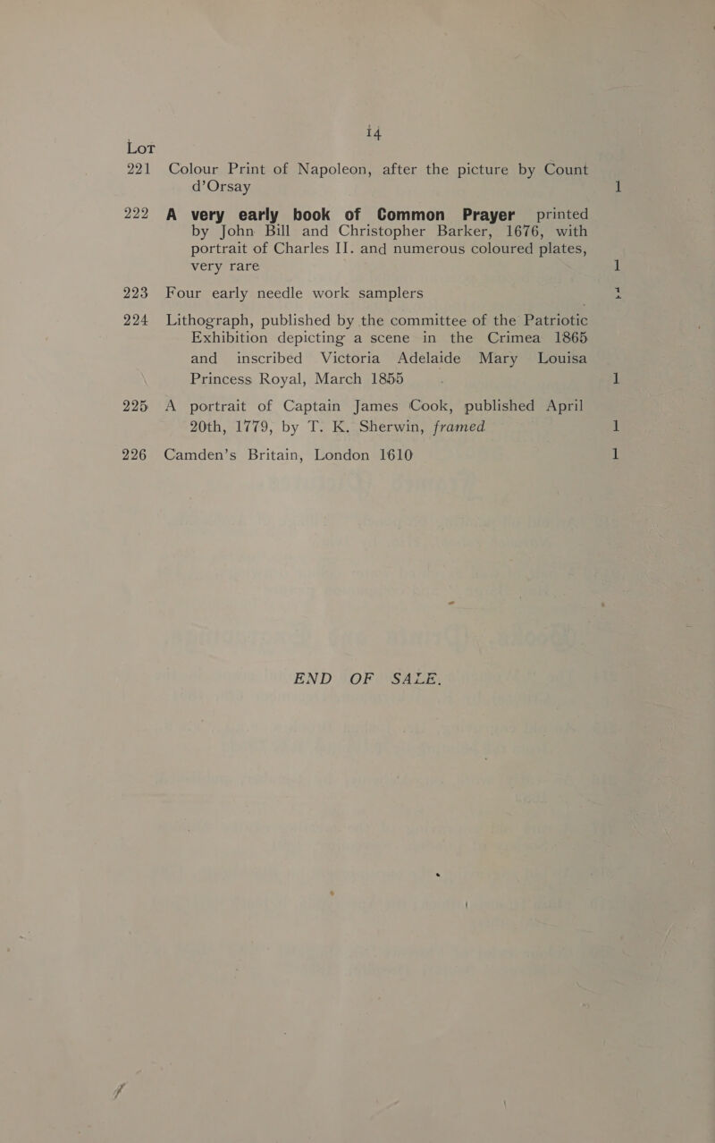 Lot Zot 222 223 224 225 226 4 Colour Print of Napoleon, after the picture by Count d’Orsay A very early book of Common Prayer printed by John Bill and Christopher Barker, 1676, with portrait of Charles II. and numerous coloured plates, very rare Four early needle work samplers Lithograph, published by the committee of the Patriotic and inscribed Victoria Adelaide Mary Louisa Princess Royal, March 1855 A portrait of Captain James Cook, published April 20th, 1779, by T. K. Sherwin, framed Camden’s Britain, London 1610 END “OF ( “SALE, bot