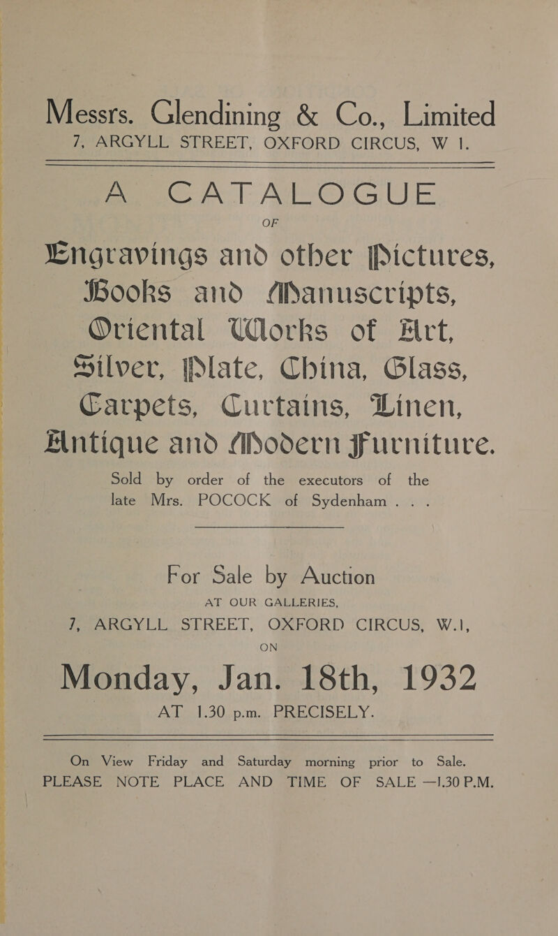 oe See ee. ae. BS A a Be PR Mice eK” Messrs. Glendining &amp; Co., Limited peo aw Ee SeREET OXFORD;.CIREUS, WI. ~_———$$$— eer fae WN | Ade@ GUE Lngravings and other Pictures, Jbooks and /ianuscripts, Oviental Works of Hitt, Silver, late, China, Glass, Carpets, Curtains, Linen, Alntique and APodern Furniture. Sold by order of the executors of the late Mrs. POCOCK of Sydenham. . .   For Sale by Auction AT OUR GALLERIES, fees y Ll. SEREET, OXFORD CIRCUS; W.1, Monday, Jan. 18th, 1932 AJ. 1.30 -p-m., BRECISELY. On View Friday and Saturday morning prior to Sale.