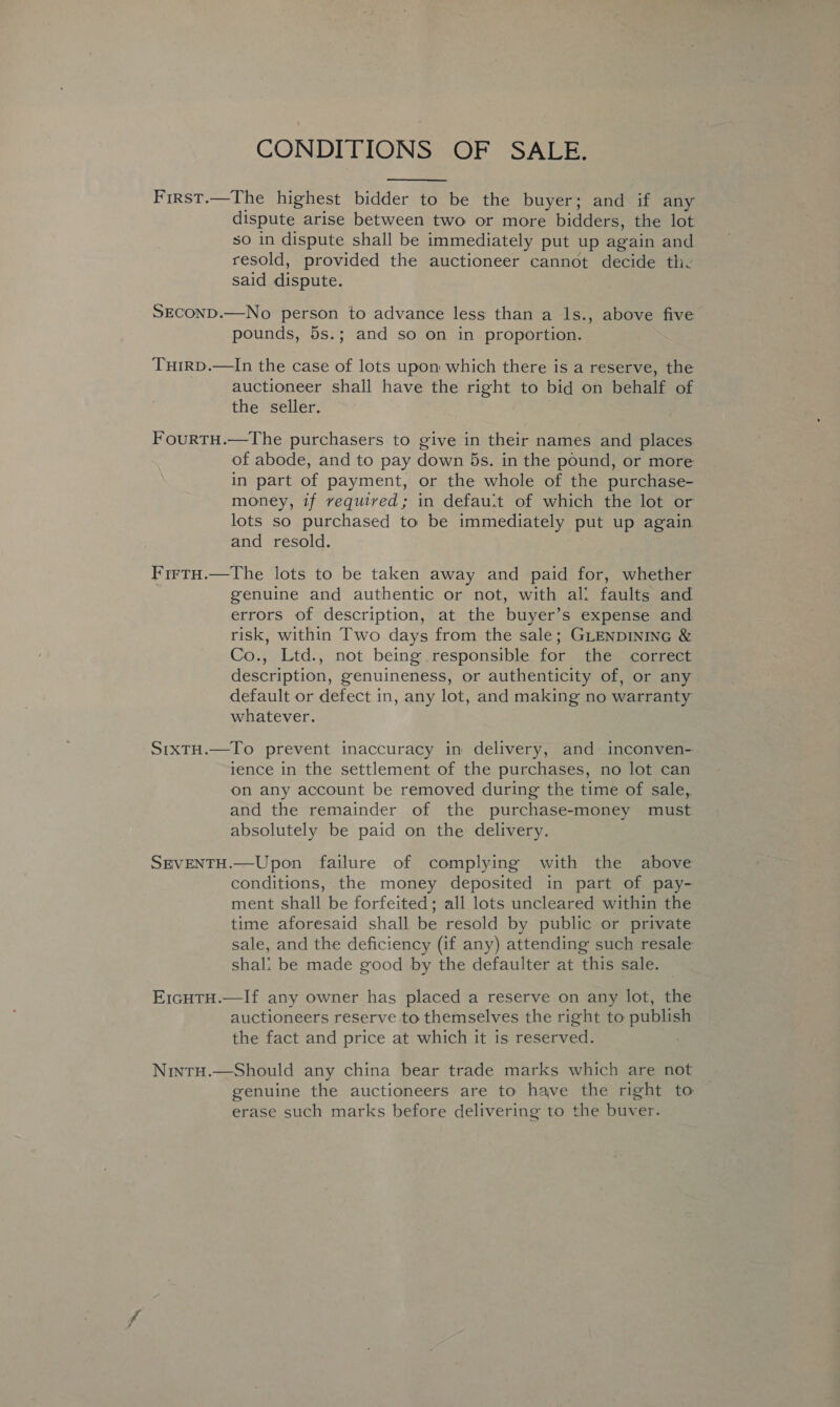 CONDITIONS OF SALE.  First.—The highest bidder to be the buyer; and if any dispute arise between two or more bidders, the lot so in dispute shall be immediately put up again and resold, provided the auctioneer cannot decide the said dispute. SECOND.—No person to advance less than a ls., above five pounds, 5s.; and so on in proportion. Turrp.—lIn the case of lots upon which there is a reserve, the auctioneer shall have the right to bid on behalf of the seller. FourtH.—The purchasers to give in their names and places of abode, and to pay down 5s. in the pound, or more in part of payment, or the whole of the purchase- money, if required; in defau:t of which the lot or lots so purchased to be immediately put up again and resold. FirtH.—The lots to be taken away and paid for, whether genuine and authentic or not, with ali faults and errors of description, at the buyer’s expense and. risk, within Two days from the sale; GLENDINING &amp; Co., Ltd., not being responsible for the correct description, genuineness, or authenticity of, or any default or defect in, any lot, and making no warranty whatever. StxTH.—To prevent inaccuracy in delivery, and inconven- vence in the settlement of the purchases, no lot can on any account be removed during the time of sale,. and the remainder of the purchase-money must absolutely be paid on the delivery. SEVENTH.—Upon failure of complying with the above conditions, the money deposited in part of pay- ment shall be forfeited; all lots uncleared within the time aforesaid shall be resold by public or private sale, and the deficiency (if any) attending such resale shal: be made good by the defaulter at this sale. E1cHTH.—If any owner has placed a reserve on any lot, the auctioneers reserve to themselves the right to publish the fact and price at which it is reserved. | NintH.—Should any china bear trade marks which are not genuine the auctioneers are to have the right to erase such marks before delivering to the buver.