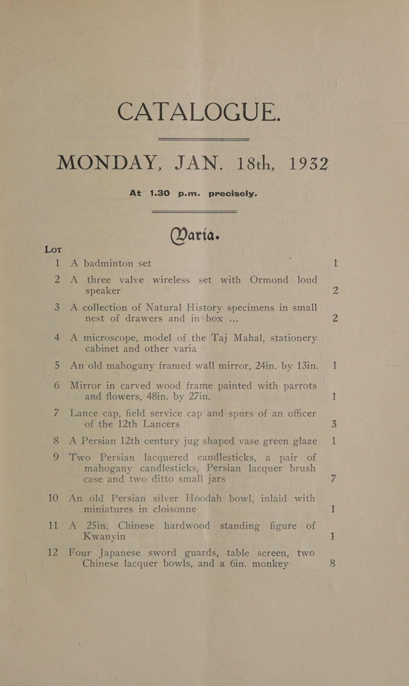 SLor 10 fet V2 CATALOGUE. At 1.30 p.m. precisely. Qarta. A badminton set A three valve wireless set with Ormond loud speaker A collection of Natural History specimens in small nest of drawers and in’ box ... A microscope, model of the Taj Mahal, stationery cabinet and other varia Mirror in carved wood frame painted with parrots and flowers, 48in. by 27in. Lance cap, field service cap and spurs of an officer ‘or the 12th Lancers A Persian 12th century jug shaped vase green glaze Two Persian lacquered candlesticks, a pair of mahogany candlesticks, Persian lacquer brush case and two ditto small jars An old Persian silver Hoodah bowl, inlaid with miniatures in cloisonne A 25in. Chinese hardwood standing figure of _Kwanyin Four Japanese sword guards, table screen, two Chinese lacquer bowls, and a 6in. monkey