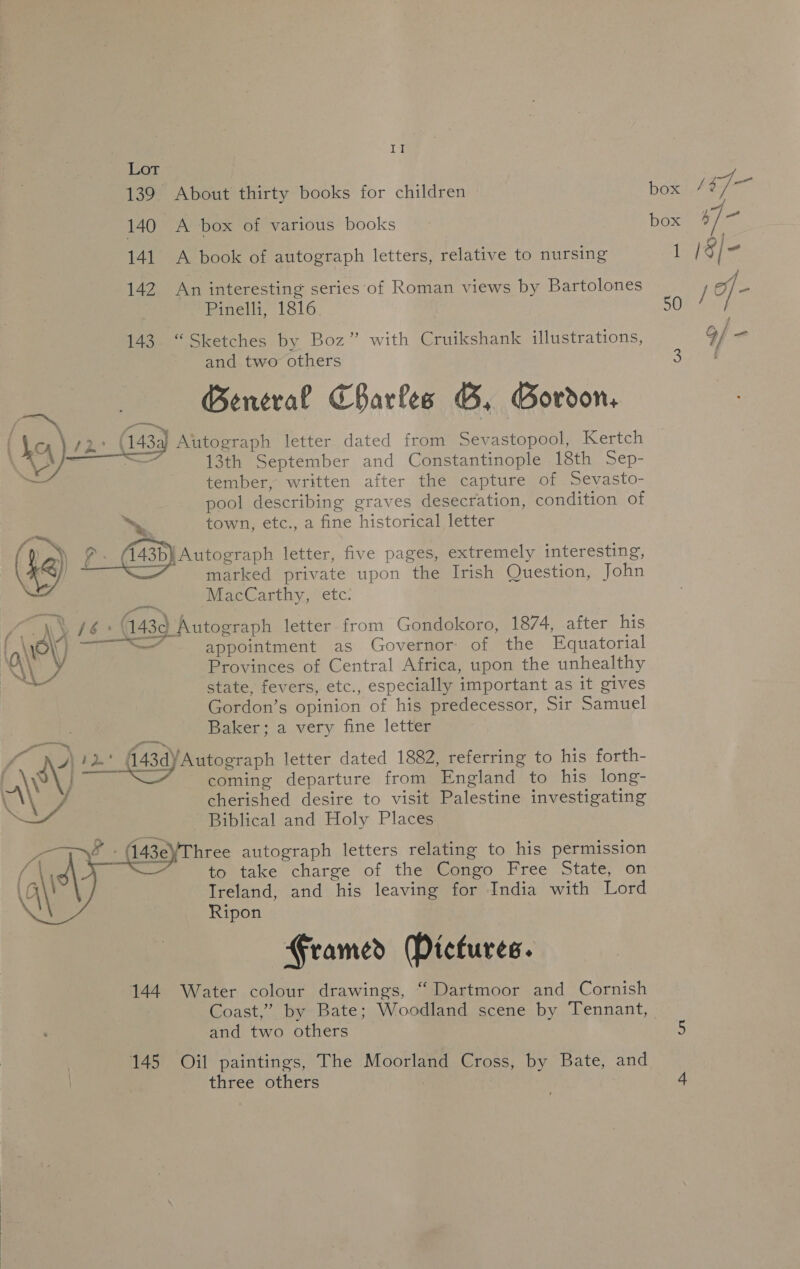 Lt 139 About thirty books for children 140 A box of various books 141 A book of autograph letters, relative to nursing 142 An interesting series of Roman views by Bartolones Pinelli, 1816 143. “Sketches by Boz” with Cruikshank illustrations, and two others General Charles B, Gordon, Autograph letter dated from Sevastopool, Kertch 13th September and Constantinople 18th Sep- tember, written after the capture of Sevasto- pool describing graves desecration, condition of ™~ town, etc., a fine historical letter a) oe (143b} Autograph letter, five pages, extremely interesting, A) marked private upon the Irish Question, John ay 16° 143d Autograph letter from Gondokoro, 1874, after his \ rv UNAS: appointment as Governor of the Equatorial  state, fevers, etc., especially important as it gives Gordon’s opinion of his predecessor, Sir Samuel Baker; a very fine letter es , + P great f yA i2d* (43dyAutograph letter dated 1882, referring to his forth- payers coming departure from England to his long- cherished desire to visit Palestine investigating Biblical and Holy Places hree autograph letters relating to his permission to take charge of the Congo Free State, on Ireland, and his leaving for India with Lord Ripon  Framed Pictures. 144. Water colour drawings, “ Dartmoor and Cornish Coast,” by Bate; Woodland scene by Tennant, and two others 145 Oil paintings, The Moorland Cross, by Bate, and three others