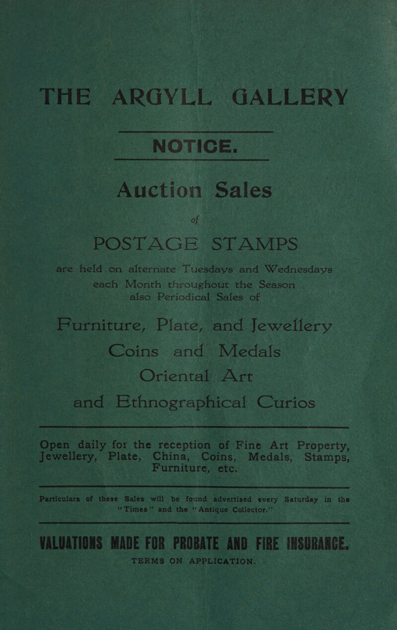 THE ARGYLL GALLERY | NOTICE. Auction Sales POSTAGE STAMPS are held on alternate Tuesdays and Wednesdays each Month throughout the Season also Periodical Sales of Furniture, Plate, and fosetiery eC oins and Medals &gt; © Oriental, Art : and HEthnographical Curios  Open daily for the reception of Fine Art Property, Jewellery, Pinte China, Coins, Medals, Stamps, : Furniture, etc.  Particulars of fcae Sales will be found ‘advertised every Saturday in the ‘*Times”’ and the * mabe Collector.”’ ~ WALUATIONS MADE FOR PROBATE AND FIRE INSURANCE. TERMS ON APPLICATION.