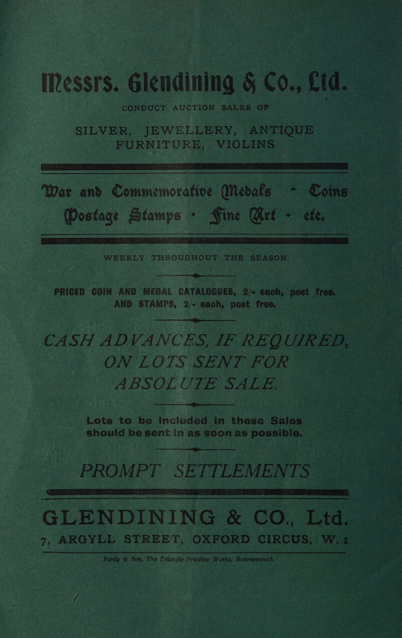 Messrs. Glonditiig &amp; és cid. CONDUCT AUCTION SALES ue   WEEKLY THROUGHOUT THE SEASON.  _ AND STAMPS, 2/- each, post free. “  CASH AD VANCES, IF REQUIRED, ON LOTS SENT FOR ABSOLUTE SALE.   Lots to be Included in these Sales — | eae should be sent in as soon as Sategllatti i) |   GLENDINING &amp; “CO, Ltd. Pardy &amp; Son, The Triangle Printing Works, Bournemouth. ar a ai iy A es ees ‘ ‘ ¥ Se, Wye get oe a tafe.