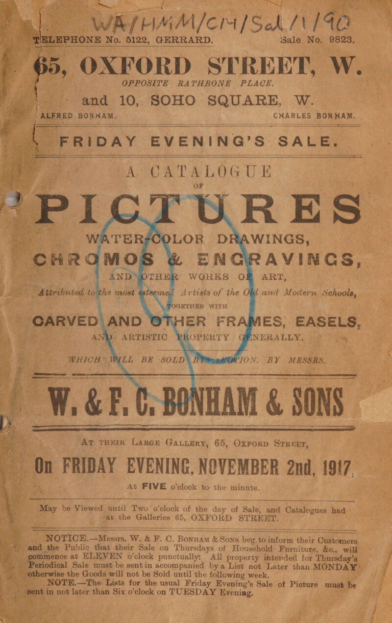          ee Sa /] No, ae GERRARD. Sale No, 9823,     Ae Pk ws ea es ae CHARLES BONHAN. : R 1 DAY EVE N j 'N G’ Ss) SALE. a a  ‘A CATALOGUE 3 SOLOR DR AWINGS, pe  .                Say 8 &amp; EN RAVINGS, ANDY OTHER WORKS Of ART, a tics a) be asteemed Artists of the Obd and Mower School, ig GRTRBR WITH ! a 2 HER FRAMES, EASELS, *  BROPERTY QMNERALLY. § 4 oa c 4 VE “ a ‘ 3 a ph - | as oe SOLD* B WTO N, BY ae Ae. ane peas Teh ra Bb Te aa rie p 5  At FIVE o’clock &lt;, the minute. s           bee Viewed ‘intil Two &gt; fala: of the day of Sale, arid Catalogues: had om the Galleries 65, OXF ORD eee an OTIOCE. i W. &amp; F. C. Bonuam &amp; Sons beg to inform their Cicer. d. the Public that their Sale on Thursdays of Household Furniture, &amp;c., will nence at ELEVEN o’clock punctually: All property intended for Thursday’s_ odical Sale must be sentin accompanied bya List not Later than MONDA’ erwise the Goods will not be Sold until the following week, lade _ NOTE.—The Lists for the usual Friday Evening’s Sale of Picture ™m st not ike eh Six o ‘clock on TUESDAY ee        