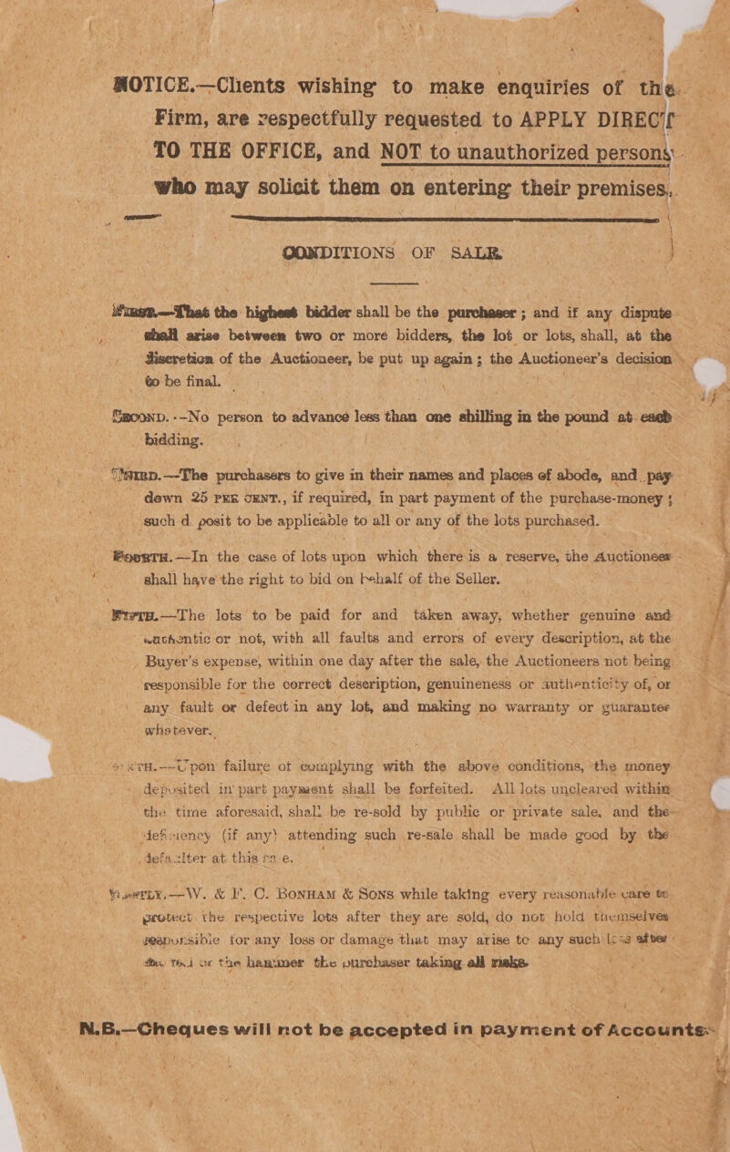 NOTICE. —Chents wishing to make enquiries of the. Firm, are respectfully requested to APPLY DIREC. TO THE OFFICE, and NOT to unauthorized person who may solicit them on entering their P premises, OONDITIONS OF SALE | vag   ifimgp—Thas the highest bidder shall be the purchaser ; and if any dispute _thall arise between two or more bidders, the lot or lots, shall, ab the diseretica of the Auctioneer, be put up again; the Auctioneer’s decision. : to be final. : \ r 2n Smconp.--No person ssiad vase leseithait one shilling in the pound at. a bidding. : Timmp.—-The purchasers to give in their names and places of abode, and_ pay: | dewn 25 prs cunr., if required, in part payment of the purchase-money such d. posit to be applicable to all or any of the lots purchased. — a oe ; 4 _ BoegTH.—In the case of lots upon which there is a reserve, the Auctioneer SP Bn shall have the right to bid on f+half of the Selier. PY a eee Brerm.—The lots to be paid for and taken away, whether genuine and sachzntic or not, with all faults and errors of every description, at the  Buyer’s expense, within one day after the sale, the Auctioneers not being responsible for the correct deseription, genuineness or authenticity of, or any fault or defect in any lot, and making no warranty or guarantee whetever. *&amp;'cH.--Upon failure ot complying with the above conditions, the money deposited in part payment shall be forfeited. All lots uncleared within the tire aforesaid, shall be re-sold by public or private sale, and the deficiency (if any) attending such re-sale shall be made good by the . defaclter at this ca-e. “owety—-W. &amp; IC. Bonnam &amp; Sons while taking every reasonable care te ywotect the respective lots after they are sold, do not hold themselves geapursibie tor any loss or damage that may arise te any such |csg after» tie Thi or the hammer the vurehaser taking all rieks. N.B.—Cheques will not be accepted in payment of Accounts: iat | : ! ; f if : ; ' a: i \ ms? SA ae ee