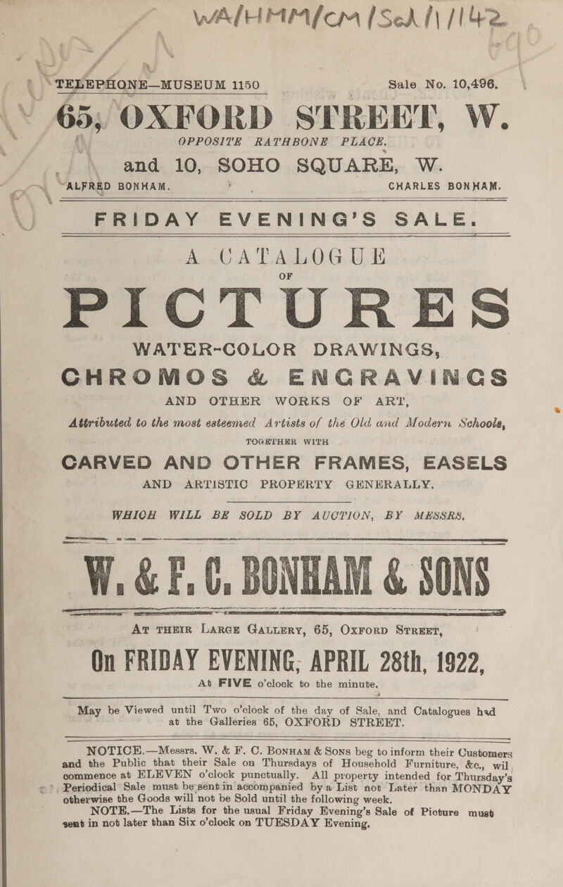 ‘ ™* “wee * _ 5 A wt WALHEUPAL Cr [Schl [1420 ; rd ahi, # wv ae ®, xe #. TELEPHONE—MUSEUM 1150 a Sale No. 10,496. 65, OXFORD STREET, W. | \ and 10, SOHO SQUARE, W. “ALFRED BONHAM. : CHARLES BONHAM.  SS FRIDAY EVENING’S SALE. A CATALOGUE WATER-COLOR DRAWINGS, CHROMOS &amp; ENCRAVINCGS AND OTHER WORKS OF ART, Attributed to the most esteemed Artists of the Old and Modern Schoole, TOGETHER WITH CARVED AND OTHER FRAMES, EASELS AND ARTISTIC PROPERTY GENERALLY.     WHICH WILL BE SOLD BY AUCTION, BY MESSRS, wy CAM, SH ‘ , a ¥ oA B = SW i i Weal 4 ye rr re —_ SS    , At THEIR LARGE GauLERy, 65, OxrorD Street, ! On FRIDAY EVENING; APRIL 28th, 1922, At FIVE o’clock to the minute. May be Viewed until Two o’clock of the day of Sale, and Catalogues hed at the Galleries 65, OXFORD STREET.   &lt;==      NOTICE.—Messrs. Wi, &amp; F. C. Bonuam &amp; Sons beg to inform their Customers and the Public that their Sale on Thursdays of Household Furniture, &amp;e., wil, commence at ELEVEN o’clock punctually. All property intended for Thursday’s   otherwise the Goods will not be Sold until the following week, NOTE.—The Lists for the usual Friday Evening’s Sale of Picture must sent in not later than Six o’clock on TUESDAY Evening,