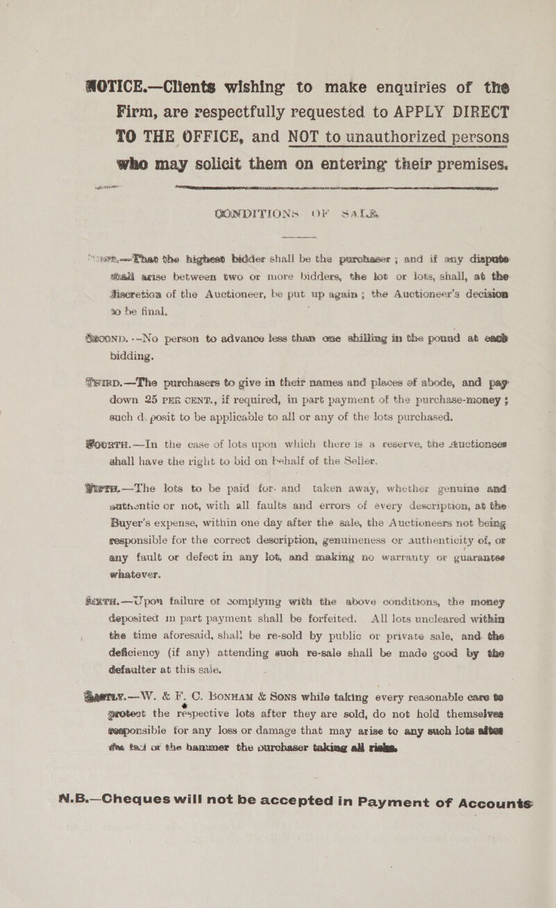 NOTICE.—Clients wishing to make enquiries of the Firm, are respectfully requested to APPLY DIRECT TO THE OFFICE, and NOT to unauthorized persons who may solicit them on entering their premises. ‘eae  QONDITIONS OF Sale  ‘othe the higheat bidder shall be the purchaser; and if any dispute aba, aise between two or more bidders, the lot or lots, shall, at the Miscretion of the Auctioneer, be put up again; the Auctioneer’s decision to be final, Szoonp.--No person to advance less than one shilling im the pound ab ence bidding. femp.—The purchasers to give in their names and places of abode, and pay down 25 PER cENT., if required, in part payment of the purchase-money ¢ auch d. posit to be applicanle to all or any of the lots purchased. @oortH.—In the case of lots upon which there is a reserve, the a:uctionees shall have the right to bid on behalf of the Selier. Qiuere.—The lots to be paid for. and taken away, whether genuine and sathentic or not, with all faults and errors of every description, at the. Buyer’s expense, within one day after the sale, the Auctioneers not being responsible for the correct description, genumeness or authenticity of, oF any fault or defect in any lot, and making no warranty or guarantee whatever. kixva.—Upon failure ot complying with the above conditions, the money deposited in part payment shall be forfeited, All lots uncleared within the time aforesaid, shali be re-sold by public or private sale, and. the deficiency (if any) attending such re-sale shall be made good by the defaulter at this sale. @aetiy.—W. &amp; F.C. Bonnam &amp; Sens while taking every reasonable care to protest the respective lots after they are sold, do not hold themselves geeponsible for any loss or damage that may arise to any such lots adtes @m tet ot the hammer the ourchaser taking all rieke. N.B.—Cheques will not be accepted in Payment of Accounts