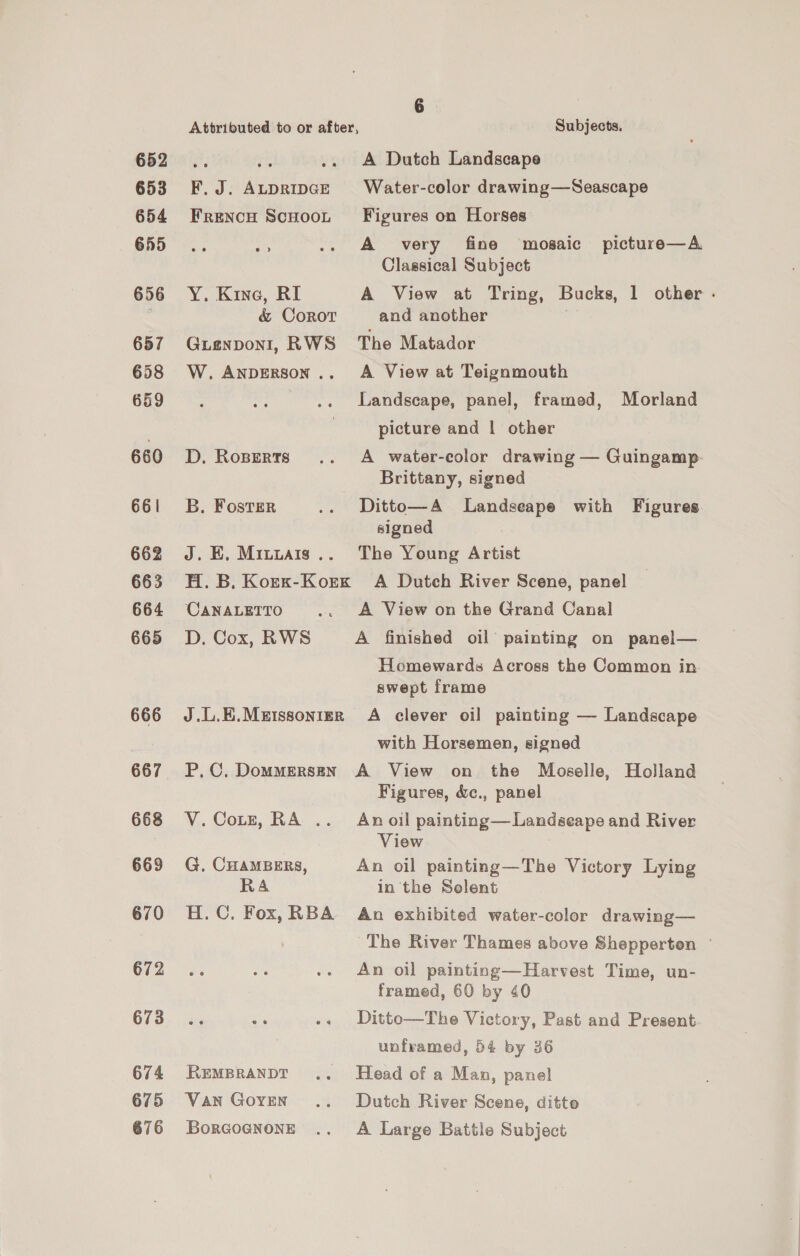 652 653 654 655 656 657 658 659 660 661 662 663 664 665 666 667 668 669 670 672 673 674 675 676 Attributed to or after, Subjects. ae i .. A Dutch Landscape F. J. AtpripGe Water-color drawing—Seascape Frencu ScuHooL Figures on Horses a .. A very fine mosaic picture—A Classical Subject Y. Kine, RI A View at Tring, Bucks, 1 other - &amp; Coror and another Guienponi, RWS The Matador W.ANpDERSON.. A View at Teignmouth Landscape, panel, framed, Morland picture and | other D. Roperts .. A water-color drawing — Guingamp. Brittany, signed B. Foster .. Ditto—A Landseape with Figures signed J. EK. Mituais.. The Young Artist H. B. Korx-Korx A Dutch River Scene, panel CanaLeTto .. A View on the Grand Canal D. Cox, RWS A finished oil painting on panel— Homewards Across the Common in swept frame J.L.E.Metssonier A clever oil painting — Landscape with Horsemen, signed P,.C., DommMersen A View on the Moselle, Holland Figures, &amp;c., panel V.CoLzt, RA .. Anoil painting—Landseape and River View G. CHAMBERS, An oil painting—The Victory Lying RA in the Solent H.C. Fox, RBA An exhibited water-color drawing— The River Thames above Shepperten ~ An oil painting—Harvest Time, un- framed, 60 by 40 Ditto—The Victory, Past and Present unframed, 54 by 36 REMBRANDT .. Head of a Man, panel Van Goren .. Dutch River Scene, ditto Borcognone .. A Large Battle Subject