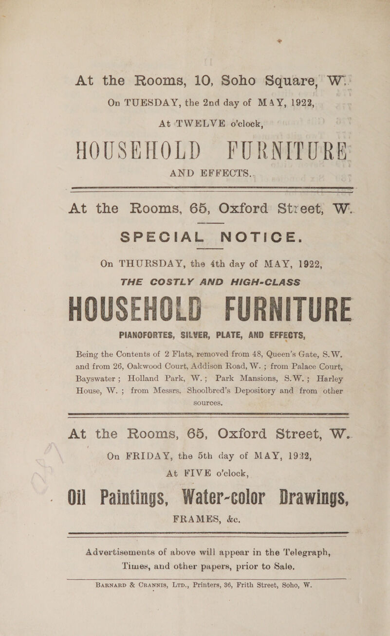 At the Rooms, 10, Soho Square, W.. On TUESDAY, the 2nd day of MAY, 1923, At TWELVE o’clock, HOUSEHOLD FURNITURE AND EFFECTS..  At the Rooms, 65, Oxford Street, W. SPECIAL NOTICE.  On THURSDAY, the 4th day of MAY, 1922, THE COSTLY AND HIGH-CLASS HOUSEHOLD FURNITURE PIANOFORTES, SILVER, PLATE, AND EFFECTS,  Being the Contents of 2 Flats, removed from 48, Queen’s Gate, S.W. and from 26, Oakwood Court, Addison Road, W. ; from Palace Court, Bayswater ; Holland Park, W.; Park Mansions, 8.W.; Harley House, W. ; from Messrs. Shoolbred’s Depository and from other ; sources,  At the Rooms, 65, Oxford Street, W. On FRIDAY, the 5th day of MAY, 1922, At FIVE o’clock, Oil Paintings, Water-color Drawings, FRAMES, &amp;c.  Advertisements of above will appear in the Telegraph, Times, and other papers, prior to Sale. BARNARD &amp; CrRANNIS, LTrp., Printers, 36, Frith Street, Soho, W.