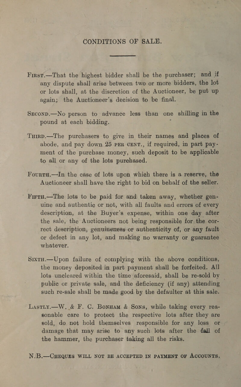 CONDITIONS OF SALE. First.—That the highest bidder shall be the purchaser; and if | any dispute shall arise between two or more bidders, the lot or lots shall, at the discretion of the Auctioneer, be put up again; the Auctioneer’s decision to be final. Seconp.—No person to advance less than one shilling in the pound at each bidding. TuirD.—The purchasers to give in their names and places of abode, and pay down 25 PER CENT., if required, in part pay- ment of the purchase money, such deposit to be applicable to all or any of the lots purchased. FourtH.—In the case of lots upon which there is a reserve, the Auctioneer shall have the right to bid on behalf of the seller. ' Firtru.—The lots to be paid for and taken away, whether gen- - uine and authentic or not, with all faults and errors of every description, at the Buyer’s expense, within one day after the sale, the Auctioneers not being responsible for, the cor- rect description, genuineness or authenticity of, or any fault or defect in any lot, and making no warranty or guarantee whatever. SixtH.—Upon failure of complying with the above conditions, the money deposited in part payment shall be forfeited. All lots uncleared within the time aforesaid, shall be re-sold by public or private sale, and the deficiency (if any) attending such re-sale shall be made good by the defaulter at this sale. Lastty.—W,. &amp; F. C. Bonuam &amp; Sons, while taking every rea- sonable care to protect the respective lots after they are sold, do not hold themselves responsible for any loss or damage that may arise to any such lots after the fall of the hammer, the purchaser taking all the risks. N.B.—CHEQUES WILL NOT BE ACCEPTED IN PAYMENT OF ACCOUNTS.