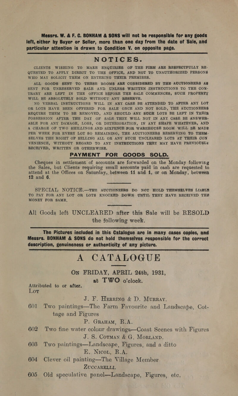 Messrs. W. &amp; F. C. BONHAM &amp; SONS will not be responsible for any goods left, either by Buyer or Seller, more than one day from the date of Sale, and particular attention is drawn to Condition V. on opposite page. NOTICES. CLIENTS WISHING TO MAKE ENQUIRIES OF THE FIRM ARE RESPECTFULLY RE- QUESTED TO APPLY DIRECT TO THE OFFICE, AND NOT TO UNAUTHORIZED PERSONS WHO MAY SOLICIT THEM ON ENTERING THEIR PREMISES. ALL GOODS SENT TO THESH ROOMS ARE CONSIDERED BY THE AUCTIONEERS AS SENT FOR UNRESERVED SALE AND UNLESS WRITTEN INSTRUCTIONS TO THE CON- TRARY ARE LEFT IN THE OFFICE BEFORE THE SALE COMMENOES, SUOH PROPERTY WILL BE ABSOLUTELY SOLD WITHOUT ANY RESERVE. NO VERBAL INSTRUCTIONS WILL IN ANY OASE BE ATTENDED TO AFTER ANY LOT OR LOTS HAVE BEEN OFFERED FOR SALE ONCE AND NOT SOLD, THE AUCTIONEERS REQUIRE THEM TO BE REMOVED, AND SHOULD ANY SUCH LOTS BE LEFT IN THEIR POSSESSION AFTER THE DAY OF SALE THEY WILL NOT IN ANY CASE BE ANSWER- ABLE FOR ANY DAMAGE, LOSS, OR DETERIORATION, IN ANY SHAPE WHATEVER, AND A CHARGE OF TWO SHILLINGS AND SIXPENCE FOR WAREHOUSE ROOM WILL BE MADE PER WEEK FOR EVERY LOT SO REMAINING, THE AUCTIONEERS RESERVING TO THEM- SELVES THE RIGHT OF SELLING ALL OR ANY SUCH UNCLEARED LOTS AT THEIR OON VENIENCE, WITHOUT REGARD TO ANY INSTRUCTIONS THEY MAY HAVE PREVIOUSL* RECEIVED, WRITTEN OR OTHERWISE. PAYMENT FOR GOODS SOLD. Cheques in settlement of accounts are forwarded on the Monday following the Sales, but Clients requiring small accounts paid in cash are requested to attend at the Offices on Saturday, between 11 and 1, or on Monday, between 12 and 6.  SPECIAL NOTICE.—tTHE AUCTIONEERS DO NOT HOLD THEMSELVES LIABLE TO PAY FOR ANY LOT OR LOTS KNOCKED DOWN UNTIL THEY HAVE RECEIVED THE MONEY FOR SAME,  All Goods left UNCLEARED after this Sale will be RESOLD the following week. |  The Pictures included in this Catalogue are in many cases copies, and Messrs. BONHAM &amp; SONS do not hold themselves responsible for the correct description, genuineness or authenticity of any picture. : A CATALOGUE On FRIDAY, APRIL 24th, 1931, at I WO o'clock.  Attributed to or after. Lot J. F. Herrine &amp; D. Murray. 601 Two paintings—The Farm Favourite and Landscape, Cot- tage and Figures P. Grawam, R.A. 602 Two fine water colour drawings—Coast Scenes with Figures J. S. Corman &amp; G, Moranp. 603 Two paintings—Landscape, Figures, and a ditto HK. Nico, R.A. 604 Clever oil painting—The Village Member ZUCCARELLI. 605 Old speculative panel—Landscape, Figures, etc,