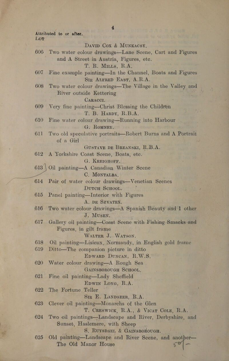 Lor 606 607 608 609 610 611 612 a 614 615 616 617 618 619 620 621 622; 623 624 625 Davip Cox &amp; Munxkacsy, Two water colour drawings—Lane Scene, Cart and Figures and A Street in Austria, Figures, etc. Toate a LG, « Lee Fine example painting—In the Channel, Boats and Figures Str ALFRED Hast, A.R.A. Two water colour drawings—The Village in the Valley and River outside Kettering CARACCI. Very fine painting—Christ Blessing the Children T. B. Harpy, B.B.A. Fine water colour drawing—Running into Harbour G. Romney. Two old speculative portraits—Robert Burns and A Portrait of a Girl GUSTAVE DE BreANSKI, R.B.A. A Yorkshire Coast Scene, Boats, etc. G. KREIGHOFF. Oil paintng—A Canadian Winter Scene C. Monracsa. Pair of water colour drawings—Venetian Scenes DutcH SCHOOL. Panel painting—Interior with Figures A. DE SZVATEX. Two water colour drawings—A Spanish re ee and 1 other J. MuseEn. Gallery oi] painting—Coast Scene with Fishing Smacks and Figures, in gilt frame Water J.. WATSON. Oil painting—Lisieux, Normandy, in English gold frame Ditto—The companion picture in ditto Epwarp Duncan, R.W.S. Water colour drawing—A Rough Sea GAINSBOROUGH SCHOOL, Fine oil painting—Lady Sheffield Epwin Lone, R.A. The Fortune Teller Str E. Lanpsrer, R.A. Clever oil painting—Monarchs of the Glen T. Creswick, R.A., &amp; Vicar Coxz, R.A. Two oil paintings—Landscape and River, Derbyshire, and Sunset, Haslemere, with Sheep S. Ruysparn &amp; GAINSBOROUGH. Old painting—Landseape and River Scene, and another— The Old Manor House ref wo
