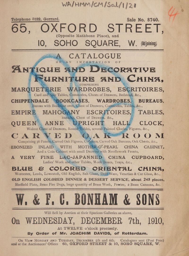 WA/HMM/ICM /Sal/t} 2:1 Telephone 5122, Gerrard. Saie No. 8740. me. QOAFORD STREET} (Opposite Rathbone Place), and lO, SOHO SQUARE, W. (joining CATALOGUE           RE AND CHING, a * COMPRISING CLOCK, CAR ROOM Comprising 36 Pane EBONIZED INLAII And a Coin y ‘ith Needlework Fronts, A VERY FINE LAC _ CHINA CUPBOARD, Ladies’? Work an BOXES, oe &amp;c., Worcester, Baels. Lowestoft, Old English, Salt Glase, 4 are, ae &amp; Cut Glass, &amp;c., OLD ENGLISH COLORED DINNER &amp; DESSERT SERVICE, about 245 pieces, Sheffield Plate, Brass Fire Dogs, large quantity of Brass Work, Pewter, 2 Brass Cannons, &amp;c. W. &amp; F.C, BONHAM &amp; SONS Will Sell by Auction at their Spacious Galleries as above, On WEDNESDAY, DECEMBER 7th, 1910, At TWELVE o’clock precisely. By Order of Mr. JOACHIM DAVIDS, of Rotterdam.       ‘On View Monpay AND TUESDAY, DECEMBER 5th and 6th. Catalogues sent (Post Free) and at the Auctioneers’ Offices 65, OXFORD STREET &amp; 10, SOHO SQUARE, W   