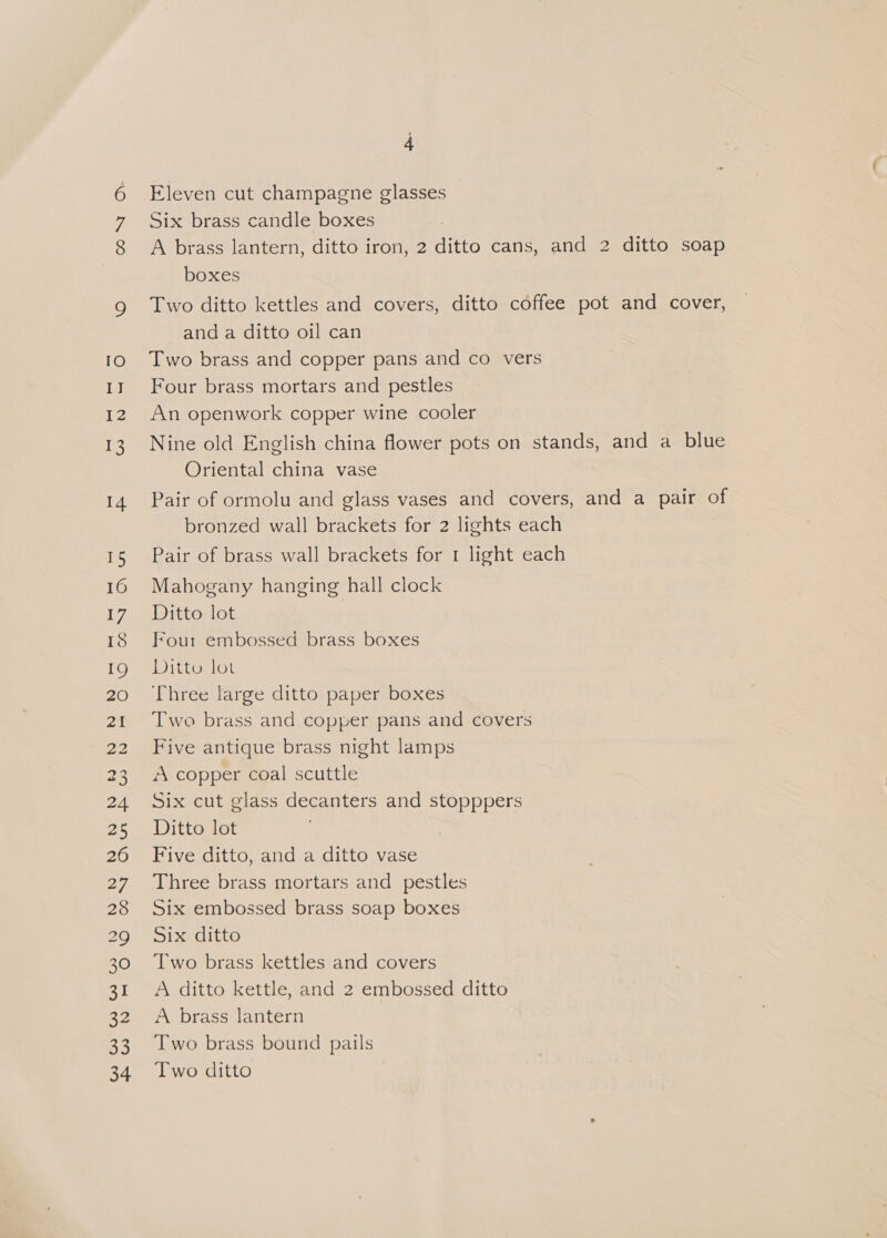 COON TO ney 12 13 14 15 16 Vy, IS IQ 20 21 22 23 24 25 26 27 28 BQ) 30 oy 22 33 34 4 Eleven cut champagne glasses Six brass candle boxes A brass lantern, ditto iron, 2 ditto cans, and 2 ditto soap boxes Two ditto kettles and covers, ditto coffee pot and cover, and a ditto oil can Two brass and copper pans and co vers Four brass mortars and pestles An openwork copper wine cooler Nine old English china flower pots on stands, and a blue Oriental china vase Pair of ormolu and glass vases and covers, and a pair of bronzed wall brackets for 2 lights each Pair of brass wall brackets for 1 light each Mahogany hanging hall clock Ditto lot Four embossed brass boxes Ditto lot Three large ditto paper boxes Two brass and copper pans and covers Five antique brass night lamps A copper coal scuttle Six cut glass decanters and stopppers Ditto lot Five ditto, and a ditto vase Three brass mortars and pestles Six embossed brass soap boxes Six ditto Two brass kettles and covers A ditto kettle, and 2 embossed ditto A brass lantern Two brass bound pails Two ditto