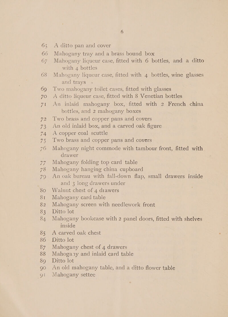 TS Sa PQS OV Gt ISG 77 78 {9 SO St 82 53 84 85 86 87 88 59 90 gt A ditto pan and cover Mahogany tray and a brass bound box Mahogany liqueur case, fitted with 6 bottles, and a ditto with 4 bottles Mahogany liqueur case, fitted with 4 bottles, wine glasses and trays Two mahogany toilet cases, fitted with glasses A ditto liqueur case, fitted with 8 Venetian bottles An inlaid mahogany box, fitted with 2 French china bottles, and 2 mahogany boxes Two brass and copper pans and covers An old inlaid box, and a carved oak figure A copper coal scuttle Two brass and copper pans and covers Mahogany night commode with tambour front, fitted with drawer Mahogany folding top card table Mahogany hanging china cupboard An oak bureau with fall-down flap, small drawers inside and 3 long drawers under Walnut chest of 4 drawers Mahogany card table Mahogany screen with needlework front Ditto lot Mahogany bookcase with 2 panel doors, fitted with shelves inside A carved oak chest Ditto lot Mahogany chest of 4 drawers Mahogaay and inlaid card table Ditto lot An old mahogany table, and a ditto flower table Mahogany settee |