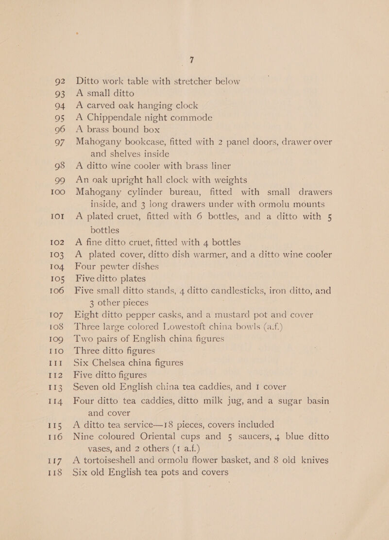 28 04 2 oF 98 99 100 IOr 102 103 104 TOS 106 107 108 109 I1O III I12 113 114 115 116 ¥I7 118 ap Ditto work table with stretcher below A small ditto A Chippendale night commode A brass bound box Mahogany bookcase, fitted with 2 panel doors, drawer over and shelves inside A ditto wine cooler with brass liner An oak upright hall clock with weights Mahogany cylinder bureau, fitted with small drawers inside, and 3 long drawers under with ormolu mounts A plated cruet, fitted with 6 bottles, and a ditto with 5 bottles A fine ditto cruet, fitted with 4 bottles A plated cover, ditto dish warmer, and a ditto wine cooler Four pewter dishes Five ditto plates Five small ditto stands, 4 ait candlesticks, iron ditto, and 3 other pieces Eight ditto pepper casks, and a mustard pot and cover Three large colored Lowestoft china bowls (a.f.) Two pairs of English china figures Three ditto figures Six Chelsea china figures Five ditto figures Seven old English china tea caddies, and 1 cover Four ditto tea caddies, ditto milk jug, and a sugar basin and cover A ditto tea service—18 pieces, covers included Nine coloured Oriental cups and 5 saucers, + blue ditto vases, and 2 others (1 a.f.) A tortoiseshell and ormolu flower basket, and 8 old knives Six old English tea pots and covers